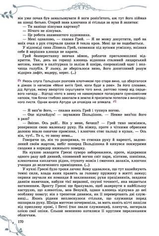 він уже почав був замальовувати й ноги розіп’ятого, аж тут його піймав
на шкоді батько. Старий зняв хлопчика зі стільця за вуха й запитав:
— Ти навіщо зіпсував картину?
— Нічого не зіпсував.
— Це робота знаменитого художника.
— Мені однаково, — сказав Грей. — Я не можу допустити, щоб на
моїх очах з рук стирчали цвяхи й текла кров. Мені це не подобається.
У відповіді сина Ліонель Грей, сховавши під вусами усмішку, впізнав
себе й вирішив хлопця не карати.
Грей безперестанку вивчав замок, роблячи приголомшливі від­
криття. Так, десь на горищі хлопець відкопав сталевий лицарський
мотлох, книги в палітурках із заліза й шкіри, спорохнілий одяг і пол­
чища голубів. У льоху, де зберігалося вино, його допитливий розум
відкрив лафіт, мадеру, херес. (...)
Якось слуга Польдішок розповів хлопчикові про старе вино, що зберігалося
в діжках із написом «Мене вип’є Грей, коли буде в раю». За його словами,
дід Артура, якому закортіло скуштувати того вина, раптово помер від серце­
вого нападу... Відтоді ніхто в замку не наважувався поласувати сумнозвісним
напоєм, тож бочки глибоко закопали в землю й присипали попелом з виноград­
ного листя. Однак юного Артура ця оповідка не злякала. ^
— Я вип’ю його, — сказав якось Грей і тупнув ногою.
— Оце відчайдух! — зауважив Польдішок. — Невже вип’єш його
в раю?
— Звісно. Ось рай!.. Він у мене, бачиш? — Грей тихо засміявся,
розкривши свою маленьку руку. На ніжну, проте з чіткими обрисами
долоню впало сонячне проміння, і хлопчик стис пальці в кулак. — Ось
він, тут!.. То є, то знову нема...
Говорячи це, він то розкривав, то стискав руку й нарешті, задово­
лений своїм жартом, вибіг поперед Польдішока й кинувся похмурими
сходами в коридор нижнього поверху.
На кухню заходити Греєві суворо заборонялося, проте, відкривши
одного разу цей дивний, сповнений вогню світ пари, кіптяви, шипіння,
клекотання киплячих рідин, стукоту ножів і смачних запахів, хлопчик
учащав до величезного приміщення. (...)
У кухні Греєві було трохи лячно: йому здавалося, що тут хазяйнують
темні сили, влада яких править за головну пружину в житті замку;
окрики звучали як команди й заклинання; рухи працівників, завдяки
давнім навичкам, набули тієї виразної, скупої точності, яка видається
натхненням. Зросту Греєві ще бракувало, щоб зазирнути в найбільшу
каструлю, що клекотіла, мов Везувій, однак хлопець відчував до неї
особливу повагу; він з трепетом дивився, як її перевертають дві служ­
ниці... Якось рідини виплеснулося стільки, що служниця поряд
ошпарила руку. Шкіра миттєво почервоніла, за мить навіть нігті пашіли
від припливу крові, і Бетсі (так звали служницю), плачучи, натирала
олією свої опіки. Сльози невпинно котилися її круглим переляканим
обличчям.
 