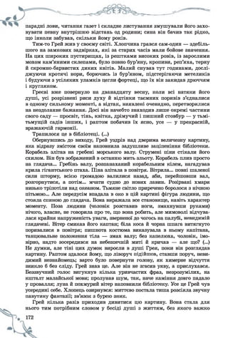 парадні лови, читання газет і складне листування змушували його захо­
вувати певну внутрішню відстань од родини; сина він бачив так рідко,
що інколи забував, скільки йому років.
Тим-то Грей жив у своєму світі. Хлопчина грався сам-один — здебіль­
шого на замкових задвірках, які за старих часів мали бойове значення.
На цих широких пустирищах, із рештками високих ровів, із зарослими
мохом кам’яними склепами, було повно бур’яну, кропиви, реп’яха, терну
й скромно-барвистих диких квітів. Малий снував тут годинами, дослі­
джуючи кротячі нори, борючись із бур’яном, підстерігаючи метеликів
і будуючи з усіляких уламків цегли фортеці, що їх він закидав дрюччям
і кругляком.
Греєві вже повернуло на дванадцяту весну, коли всі натяки його
душі, усі розрізнені риси духу й відтінки таємних поривів з’єдналися
в одному сильному моменті, а відтак, виявлені очевидно, перетворилися
на нездоланне бажання. Досі він начебто знаходив лише окремі частини
свого саду — просвіт, тінь, квітка, дрімучий і пишний стовбур — у тьмі-
тьмущій садів інших, і раптом побачив їх ясно, усе — у прекрасній,
вражаючій гармонії.
Трапилося це в бібліотеці. (...)
Обернувшись до виходу, Грей уздрів над дверима величезну картину,
яка відразу змістом своїм наповнила задушливе заціпеніння бібліотеки.
Корабель злітав на гребені морського валу. Струмені піни стікали його
схилом. Він був зображений в останню мить зльоту. Корабель плив просто
на глядача... Гребінь валу, розпанаханий корабельним кілем, нагадував
крила гігантського птаха. Піна злітала в повітря. Вітрила... повні шаленої
сили шторму, всією громадою валилися назад, аби, перейшовши вал,
розгорнутися, а потім... мчати судно до нових лавин. Розірвані хмари
низько тріпотіли над океаном. Тьмяне світло приречено боролося з нічною
пітьмою... Але передусім впадала в око в цій картині фігура людини, що
стояла спиною до глядача. Вона виражала все становище, навіть характер
моменту. Поза людини (чоловік розставив ноги, змахнувши руками)
нічого, власне, не говорила про те, що вона робить, але мимоволі відчува­
лася крайня напруженість уваги, зверненої до чогось на палубі, невидимій
глядачеві. Вітер смикав його каптан; біла коса й чорна шпага витягнуто
поривалися в повітря; пишнота костюма виказувала в ньому капітана,
танцювальне положення тіла — змах валу; без капелюха, чоловік, імо­
вірно, надто зосередився на небезпечній миті й кричав — але що? (...)
Не думки, але тіні цих думок виросли в душі Грея, поки він розглядав
картину. Раптом здалося йому, що ліворуч підійшов, ставши поруч, неви­
димий незнайомець; варто було повернути голову, як химерне відчуття
зникло б без сліду. Грей знав це. Але він не згасив уяву, а прислухався.
Беззвучний голос вигукнув кілька уривчастих фраз, незрозумілих, на
кшталт малайської мови; пролунав шум, так, наче каміння довго падало
у провалля; луна й похмурий вітер наповнили бібліотеку. Усе це Грей чув
усередині себе. Хлопець озирнувся: миттєво постала тиша розсіяла звучну
павутину фантазії; зв’язок з бурею зник.
Грей кілька разів приходив дивитися цю картину. Вона стала для
" т""О тим потрібним словом у бесіді душі з життям, без якого важко
 