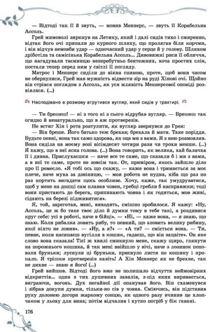— Відтоді так її й звуть, — мовив Меннерс, — звуть її Корабельна
Ассоль.
Грей мимоволі зиркнув на Летику, який і далі сидів тихо і смиренно,
відтак його очі припали до курного шляху, що пролягав біля корчми,
і він відчув немовби удар — одночасний удар у серце й у голову. Шляхом
дріботіла та самісінька Корабельна Ассоль... Дивовижні риси її обличчя,
що нагадували таємницю неперебутньо бентежних, хоча простих слів,
постали тепер перед ним у світлі її погляду.
Матрос і Меннерс сиділи до вікна спиною, проте, щоб вони часом
не обернулися, Грей мав мужність відвести зір на руді Хінові очі. Щойно
він стрівся поглядом з Ассоль, як уся млявість Меннерсової оповіді роз­
віялася. (...)
Несподівано в розмову втрутився вугляр, який сидів у трактирі. ^
— Ти брешеш! — ні з того ні з сього відрубав вугляр. — Брешеш так
огидно й ненатурально, що я аж протверезів.
Не встиг Хін і рота розтулити, як вугляр звернувся до Грея:
— Він бреше. Його батько теж брехав; брехала й мати. Таке поріддя.
Будьте певні, вона так само здорова, як оце ми з вами. Я з нею розмовляв.
Вона сиділа на моєму возі вісімдесят чотири рази чи трохи менше. (...)
Я кажу, що в неї ясна голова. (...) Вона говорить, як велика, хай балачка
її і дивна. Прислухаєшся — наче все те саме, що сказали б і ми з вами,
а в неї те саме, проте не зовсім так. От, приміром, якось зайшло діло
про її ремесло. «Я тобі ось що скажу, — каже вона і тримається за моє
плече, наче муха за дзвіницю, — моя робота не нудна, хіба що раз по
раз кортить вигадати щось особливе. Хочу, каже, так умудруватися,
щоб у мене на дошці сам плавав човен, гребці гребли б насправжки; тоді
вони пристають до берега, припинають човна і як годиться, мов живі,
сідають на березі підживитися».
Я, той, зареготав, мені, виходить, смішно зробилося. Я кажу: «Ну,
Ассоль, це ж бо таке твоє діло й думки тому в тебе такі, а роздивися
круг себе: усі в роботі, наче в бійці». — «Ні, — каже вона, — я знаю, що
знаю. Коли рибалка ловить рибу, то певний, що зловить велику рибину,
якої ніхто не ловив». — «Ну, а я?» — «А ти? — сміється вона. — Ти,
певне, коли насипаєш вугілля в кошик, гадаєш, що він зацвіте». Он яке
слово вона сказала! Тієї ж хвилі смикнуло мене, скажу щиро, глянути
на порожнього кошика, й так мені ввійшло у вічі, наче з лозинок попо­
взли бруньки; луснули ці бруньки, приснуло листя по кошику і про­
пало. Я трішки протверезів навіть! А Хін Меннерс як не брехне, так
не дихне — знаю я його! (...)
Грей вийшов. Відтоді його вже не полишало відчуття неймовірних
відкриттів... один з тих душевних завалів, з-під яких виривається,
виграючи, вогонь. Дух негайної дії опанував його. Він схаменувся
і зібрав докупи думки, тільки-но сів у човна. Сміючись, він підставив
руку долонею догори жаркому сонцю, як одного разу вчинив це хлоп­
чаком у льоху для вина; потім відчалив і хутко погріб у бік гавані.
 