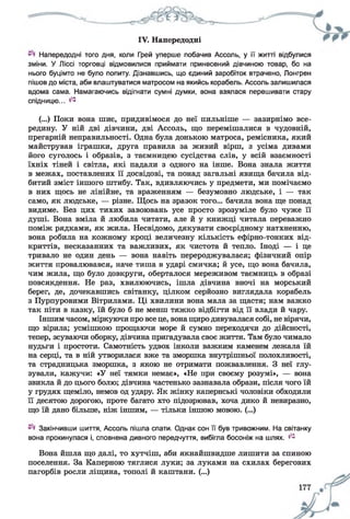 IV. Напередодні
Напередодні того дня, коли Грей уперше побачив Ассоль, у її житті відбулися
зміни. У Ліссі торговці відмовилися приймати принесений дівчиною товар, бо на
нього буцімто не було попиту. Дізнавшись, що єдиний заробіток втрачено, Лонгрен
пішов до міста, аби влаштуватися матросом на якийсь корабель. Ассоль залишилася
вдома сама. Намагаючись відігнати сумні думки, вона взялася перешивати стару
спідницю... ^
(...) Поки вона шиє, придивімося до неї пильніше — зазирнімо все­
редину. У ній дві дівчини, дві Ассоль, що перемішалися в чудовній,
прегарній неправильності. Одна була донькою матроса, ремісника, який
майстрував іграшки, друга правила за живий вірш, з усіма дивами
його суголось і образів, з таємницею сусідства слів, у всій взаємності
їхніх тіней і світла, які падали з одного на інше. Вона знала життя
в межах, поставлених її досвідові, та понад загальні явища бачила від­
битий зміст іншого штибу. Так, вдивляючись у предмети, ми помічаємо
в них щось не лінійне, та враженням — безумовно людське, і — так
само, як людське, — різне. Щось на зразок того... бачила вона ще понад
видиме. Без цих тихих завоювань усе просто зрозуміле було чуже її
душі. Вона вміла й любила читати, але й у книжці читала переважно
поміж рядками, як жила. Несвідомо, дякувати своєрідному натхненню,
вона робила на кожному кроці величезну кількість ефірно-тонких від­
криттів, несказанних та важливих, як чистота й тепло. Іноді — і це
тривало не один день — вона навіть перероджувалася; фізичний опір
життя провалювався, наче тиша в ударі смичка; й усе, що вона бачила,
чим жила, що було довкруги, оберталося мереживом таємниць в образі
повсякдення. Не раз, хвилюючись, ішла дівчина вночі на морський
берег, де, дочекавшись світанку, цілком серйозно виглядала корабель
з Пурпуровими Вітрилами. Ці хвилини вона мала за щастя; нам важко
так піти в казку, їй було б не менш тяжко відбігти від її влади й чару.
Іншим часом, міркуючи про все це, вонащиро дивувалася собі, невірячи,
що вірила; усмішкою прощаючи море й сумно переходячи до дійсності,
тепер, зсуваючи оборку, дівчина пригадувала своє життя. Там було чимало
нудьги і простоти. Самотність удвох інколи важким каменем лежала їй
на серці, та в ній утворилася вже та зморшка внутрішньої полохливості,
та страдницька зморшка, з якою не отримати пожвавлення. З неї глу­
зували, кажучи: «У неї тямки немає», «Не при своєму розумі», — вона
звикла й до цього болю; дівчина частенько зазнавала образи, після чого їй
у грудях щеміло, немов од удару. Як жінку капернські чоловіки обходили
її десятою дорогою, проте багато хто підозрював, хоча дико й невиразно,
що їй дано більше, ніж іншим, — тільки іншою мовою. (...)
Закінчивши шиття, Ассоль пішла спати. Однак сон її був тривожним. На світанку
вона прокинулася і, сповнена дивного передчуття, вибігла босоніж на шлях. ^
Вона йшла що далі, то хутчіш, аби якнайшвидше лишити за спиною
поселення. За Каперною тяглися луки; за луками на схилах берегових
пагорбів росли ліщина, тополі й каштани. (...)
 