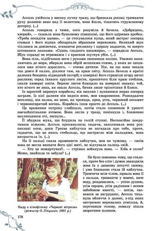 Ассоль увійшла у високу лучну траву, що бризкала росою; тримаючи
руку долонею вниз над її волоттям, вона йшла, тішачись струмливому
доторку. (...)
Ассоль говорила з тими, кого розуміла й бачила. «Добридень,
хворий», — сказала вона бузковому півникові, що його здірявив хробак.
«Треба посидіти вдома», — це стосувалося куща, який застряг посеред
стежки і його відтак обшарпало вбранням перехожих. Великий жук
чіплявся за дзвіночки, згинаючи рослинку і щоразу падаючи, та вперто
штовхався лапками. «Скинь гладкого пасажира», — порадила Ассоль.
Жук справді не втримався і з хряском шугнув убік. (...)
Вона сіла, підібгавши ноги і руками охопивши коліна. Уважно нахи­
ляючись до моря, вбирала вона обрій великими очима, у яких не лиши­
лося вже нічого дорослого, — очима дитини. Усе, на що вона чекала
так довго й палко, діялося там, на краю світу. Ассоль бачила в країні
далеких безодень підводний пагорб; з поверхні його стриміли вгору виткі
рослини; серед їхнього круглого листя, прошитого біля краю стеблом,
сяяли химерні квіти. Верхнє листя блищало на поверхні океану; той,
хто нічого не знав, як знала Ассоль, бачив лише тріпотіння й блиск.
Із заростей виринув корабель; він виплив і зупинився якраз посеред
заграви. Із цієї далини він виднів ясно, мов хмаровиння. Розкидаючи
веселощі, він палав, як вино, як троянда, кров, уста, червоний оксамит
і червоногарячий вогонь. Корабель ішов просто до Ассоль. (...)
Це враження потроху слабшало, потім стало спомином й урешті
звичайнісінькою втомою. Вона лягла у траву, позіхнула і, блаженно
заплющивши очі, заснула...
Її збудила муха, що блудила по голій ступні. Неспокійно покру­
тивши ніжкою, Ассоль прокинулася; сидячи, заколювала вона роз­
патлані коси, доки Греєва каблучка не нагадала про себе, проте,
гадаючи, що це якесь стебельце, що застрягло між пальцями, вона
випростала їх. (...)
На її пальці сяяла промениста каблучка, мов на чужому, — своїм
вона не могла визнати його цієї миті, не відчувала палець свій.
— Хто це пожартував?.. — стрімко зойкнула вона. — Хіба я сплю?
Не було пояснень тому, що стало­
ся, проте без слів і думок знаходила
вона їх у дивному почутті своєму,
і уже близькою стала їй каблучка.
Тремтячи всім тілом, зірвала вона її
з пальця, тримаючи у жмені, наче
воду, роздивилася, — усією душею,
усім серцем, усім радінням і ясним
забобоном юності, — потім, схо­
вавши за нагрудник, Ассоль тиць­
нула обличчя в долоні, з-під яких
нестримно виривалась усмішка, й,
опустивши голову, помалу пішла
зворотним шляхом.
Може, знайшла та забула? (...)
Кадр з кінофільму «Червоні вітрила»
(режисер О. Птушко, 1961 р.)
 