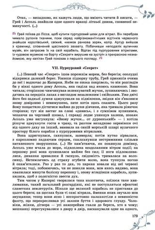 Отак, — випадково, як кажуть люди, що вміють читати й писати, —
Грей і Ассоль знайшли одне одного вранці літньої днини, сповненої не­
минучості. (...)
Грей поїхав до Лісса, щоб купити пурпуровий шовк для вітрил. Він перебрав
чимало рулонів тканини, поки серед найрізноманітніших відтінків червоного
знайшов королівський, свіжий, «немов ранкова зоря», колір. Артур вийшов
з крамниці, сповнений щасливого захвату. Побачивши неподалік вуличних
музик, він запросив їх на свій корабель. Відтак під пурпуровими вітрилами,
із чудовою музикою на борту «Секрет» вирушив на зустріч з прекрасною незна­
йомкою, яку капітан Грей покохав з першого погляду, ^
VII. Пурпуровий «Секрет»
(...) Певний час «Секрет» ішов порожнім морем, без берегів; ополудні
відкрився далекий берег. Узявши підзорну трубу, Грей прикипів очима
до неї і водночас до Каперни. Якби не низка покрівель, то він розгледів
би у вікні одного дому Ассоль, яка сиділа над якоюсь книжкою. Вона
читала; сторінкою чимчикував зеленкуватий жучок, зупиняючись і зво­
дячись на передніх лапах з виглядом незалежним і свійським. Уже двічі
його без задньої думки здмухували на підвіконня, звідки він з’являвся
знову довірливо і невимушено, наче хотів щось сказати. Цього разу
йому пощастило дістатися майже до руки дівчини, яка тримала ріжечок
сторінки; тут він застиг на слові «дивись», і з сумнівом зупинився,
чекаючи на черговий шквал, і справді ледве уникнув халепи, позаяк
Ассоль уже вигукнула: «Знову жучок... от дурненькийі» — і хотіла
рішуче здмухнути гостя в траву, та раптом випадково перевівши очі
від одного даху на інший, виявила на синій морській шпарі вуличного
простору білого корабля з пурпуровими вітрилами.
Вона здригнулася, сахнулася, завмерла; потім хутко зірвалася,
з карколомно падаючим серцем, спалахнувши нестримними слізьми
натхненного зворушення. (...) Не пам’ятаючи, як покинула домівку,
Ассоль уже мчала до моря, підхоплена нездоланним вітром події; на
першому розі вона зупинилася майже без сил; її ноги підломлюва­
лися, дихання зривалося й гаснуло, свідомість трималася на воло­
синці. Нетямлячись од страху згубити волю, вона тупнула ногою
й опам’яталася. Раз у раз то дах, то паркан ховали від неї червоні
вітрила; тоді, побоюючись, чи не зникли вони, мов якесь видиво, вона
квапилася минути болісну перепону і, знову вгледівши корабель, зупи­
нялася, щоб з полегкістю звести дух.
Тим часом у Каперні творилася така колотнеча, коїлося таке хви­
лювання, такий загальний розгардіяш, які не поступляться ефектові
славетних землетрусів. Ніколи ще великий корабель не приставав до
цього берега; на щоглах були ті самі вітрила, ймення яких звучало мов
знущання; тепер вони ясно і неспростовно палахкотіли з невинністю
факту, що перекреслював усі закони буття і здорового глузду. Чоло­
віки, жінки, дітвора — усі навперейми гнали до берега, хто в чому;
мешканці перегукувалися з двору в двір, наскакували одне на одного,
 