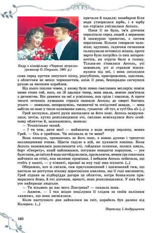 кричали й падали; незабаром біля
води утворилася юрба, і в юрбу
цю стрімко увігналася Ассоль.
Поки її не було, ім’я дівчини
перелітало серед людей з нервовою
й похмурою тривогою, з лютим
переляком. Більше говорили чоло­
віки; здушено, гадючим сичанням
схлипували остовпілі жінки, проте
варто було котрійсь із них заторох­
котіти, як отрута била в голову.
Тільки-но з’явилася Ассоль, усі
замовкли, усі зі страхом відсах­
нулися від неї, і вона лишилася
сама серед пустки пекучого піску, розгублена, присоромлена, щаслива,
з обличчям не менш червонястим, аніж її диво, безпорадно сягнувши
рукою за високим кораблем.
Від нього поплив човен, у якому було повно смаглявих веслярів; поміж
ними стояв той, кого, як їй здалося тепер, вона знала, неясно пам’ятала
з дитинства. Він дивився на неї з усмішкою, яка гріла і квапила. А проте
тисячі останніх кумедних страхів охопили Ассоль; до смерті боячись
усього — помилки, непорозумінь, таємничої та шкідливої завади, — вона
забігла по пояс у тепле коливання хвиль, гукаючи: «Я тут, я тут! Ось я!» (...)
Грей нагнувся, дівочі руки вхопилися за його пояс. Ассоль замружи­
лася; потім, хутко розплющивши очі, сміливо всміхнулася його осяй­
ному обличчю й, захекавшись, мовила:
— Точнісінько такий.
— І ти теж, дитя моє! — виймаючи з води мокру перлину, мовив
Грей. — Ось я прийшов. Чи впізнала ж ти мене?
Вона кивнула, тримаючись за його пояс, з новою душею і трепетно
заплющеними очима. Щастя сиділо в ній, як пухнасте кошеня. Коли
Ассоль наважилася розплющити очі, гойдання шлюпки, полиск хвиль,
борт «Секрету», який наближався, потужно поводячи корпусом, — усе
було сном, де світло й водапогойдувалися, кружляючи, немов грасонячних
зайчиків на стіні, яка виливає проміння. І небавом Ассоль побачила, що
стоїть у каюті, — у кімнаті, кращої за яку годі вже шукати. (...)
Обережно, хоч зі сміхом, сам приголомшений і здивований тим, що
настала не доступна нікому дорогоцінна хвилина, що її годі висловити,
Грей підняв за підборіддя догори це обличчя, котре бозна-коли при­
марилося йому, й очі дівчини, врешті, ясно розплющилися. У них було
усе найкраще людське.
— Ти візьмеш до нас мого Лонгрена? — сказала вона.
— Авжеж. — І так міцно поцілував її слідом за своїм залізним
«авжеж», що вона засміялася.
Коли наступного дня зайнялося на світ, корабель був далеко від
Каперни. (...)
Переклад І.Андрущенка
 