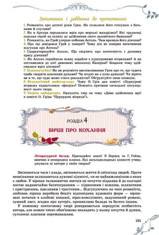 Запитання і завдання до прочитаного
1. Розкажіть про дитячі роки Грея. Як склалися його стосунки з бать­
ками й слугами?
2. Як в Артура зародилася мрія про морські мандрівки? Які труднощі
подолав герой на шляху до здійснення свого заповітного бажання?
3. Розкажіть, як Грей уперше побачив Ассоль. Чим вразила його дівчина?
4. Про що довідався Грей у таверні? Чому він не повірив негативним
відгукам про Ассоль?
5. Схарактеризуйте Ассоль. Що свідчить про поетичність і душевну
красу дівчини?
6 Як Ассоль сприйняла появу корабля з пурпуровими вітрилами? А як
поставилися до цієї дивовижі мешканці Каперни? Завдяки чому здій­
снилася мрія дівчини?
7. Подискутуймо! Як ви розумієте висловлювання Грея про те, що чудеса
треба творити власними руками? Чи згодні ви з цією думкою? Чи вірите
ви в те, що чудо може стати реальністю? Обґрунтуйте свою позицію.
8. Філологічний майстер-клас. Чому О. Грін дав повісті «Пурпурові
вітрила» підзаголовок «феєрія»? Поясніть причини читацької популяр­
ності цього твору.
9. Творча лабораторія. Напишіть твір на тему «Диво здійснення мрії
в повісті О. Гріна “Пурпурові вітрила”».
Літературний багаж. Пригадайте поезії Р. Бернса та Г. Гейне,
вивчені в попередніх класах. Які загальнолюдські цінності утвер­
джували ці автори у своїх творах?
Змінюються часи і влада, змінюються життя й світогляд людей. Проте
незмінними залишаються духовні цінності, чи не найважливішою з яких
є любов. У віршах талановитих митців це почуття віддавна й до сьогодні
постає надзвичайно багатогранним — піднесеним і ніжним, шляхетним
і пристрасним, щасливим і трагічним... Відгукуючись на таке розмаїття,
любовна лірика виробила безліч відповідних художніх форм — віршо­
вані нотатки в альбомі коханої, вірш-комплімент, задушевний романс,
сумний лист, згадка про зустріч, прониклива балада та багато інших.
У кожному поетичному творі розкривається передусім особистість
автора, але кожен читач обов’язково знаходить у ньому почуття й думки,
суголосні власним переживанням.
 