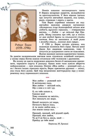 Поезія кохання шотландського поета
Р. Бернса зачаровує щирістю, мелодійністю
та простодушністю. У його віршах ідеться
про почуття звичайної людини, яка сумує,
радіє, страждає і вірить у щастя.
Сам Берне сприймав кохання як над­
звичайно важливе джерело натхнення:
«Безперечно, існує безпосередній зв’язок між
любов’ю, музикою і віршами, — стверджував
митець. — Любов — це світлий дар При­
роди. Можу сказати про себе, що я ніколи
не мав жодної думки чи схильності стати
поетом, доки не закохався. А тоді рима
і мелодія стали... голосом мого серця».
У 1785 р. Берне зустрів дівчину, яка
назавжди полонила його серце. Батько юної
Джин був людиною заможною, тому її
почуттів до нужденного поета не схвалював.
Відтак закохані мусили одружитися таємно.
За давнім каледонським звичаєм вони підписали шлюбний контракт,
у якому перед Богом навіки оголосили себе чоловіком і дружиною.
На шляху до щастя подружжю довелося багато й виснажливо працю­
вати, пережити скруту й розлуку. Однак вони таки зуміли зберегти
найважливіше — своє кохання. Поезію «Моя любов — рожевий квіт...»,
як і багато інших ліричних віршів, Берне присвятив дружині — жінці,
яка стала його долею. Цей твір випромінює життєрадісну віру у всепе­
реможну силу справжнього кохання.
Моя любов — рожевий квіт
В весінньому саду,
Моя любов — веселий спів,
Що з ним я в світ іду.
О, як тебе кохаю я,
Єдиная моя!
Тому коханню не зміліть,
Хоч висхнуть всі моря.
Нехай посхнуть усі моря,
Потануть брили скал,
А ти навік любов моя, —
Аж згасне сонця пал.
Прощай, прощай, мій рідний край,
Прощай, моя любов,
Та де б не був я, мила, знай —
Прийду до тебе знов!
Переклад М.Лукаша
 