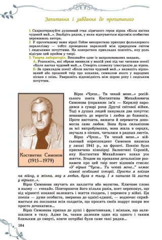 Запитання і завдання до прочитаного
1. Схарактеризуйте душевний стан ліричного героя вірша «Коли настав
чудовий май...». Знайдіть рядки, у яких відчувається відгомін особистих
переживань автора.
2. У прочитаному вами вірші Гейне використано принцип фольклорного
паралелізму — тобто проведення паралелей між природним світом
і людськими почуттями. На конкретних прикладах поясніть, яку роль
відіграє цей прийом у творі.
3. Творча лабораторія. Виконайте одне із запропонованих завдань.
А . Розкажіть, які образи виникли у вашій уяві під час читання поезії
«Коли настав чудовий май...». Створіть словесну ілюстрацію до вірша.
Б. За прикладом поезії «Коли настав чудовий май...» напишіть віршо­
ваний або прозовий твір про кохання, символом якого у народних
піснях є осінь. Увиразніть відповідність між порою року і людським
почуттям.
Вірш «Чуєш... Ти чекай мене...» росій­
ського поета Костянтина Михайловича
Симонова (справжнє ім’я — Кирило) наро­
дився в суворі роки Другої світової війни.
Тоді в душах людей панували два почуття:
ненависть до ворогів і любов до ближніх.
Проте вистояти, вижити й перемогти допо­
могла саме любов. Вона була сильнішою
за всі випробування, вона жила в серцях,
звучала в піснях, читалася в рядках листів.
Вірш «Чуєш... Ти чекай мене...» вій­
ськовий кореспондент Симонов написав
у липні 1941 р., на фронті. Поезію було
присвячено кінозірці Валентині Сєровій,
яку Костянтин Михайлович кохав усе
життя. Згодом на прохання детальніше роз­
казати про цей твір поет відповів стисло:
«У вірша “Чуєш... Ти чекай мене...” немає
ніякої особливої історії. Просто я поїхав
на війну, а жінка, яку я любив, була в тилу. І я написав їй листа
у віршах...».
Вірш Симонова звучить як закляття або молитва. Ключове слово
в ньому — «чекай». Повторюючи його кілька разів, поет переконує, що
від вірності коханої залежить і життя солдата, і перемога у війні. Ця
поезія — дуже особиста, звернена до однієї-єдиної, — водночас сприй­
мається як послання всіх солдатів, що просять своїх подруг попри все
просто дочекатися...
Вірш Симонова припав до душі і фронтовикам, і жінкам, що зали­
шилися в тилу. Адже їм, таким далеким один від одного і таким
близьким до смерті, конче потрібні були саме такі рядки...
 
