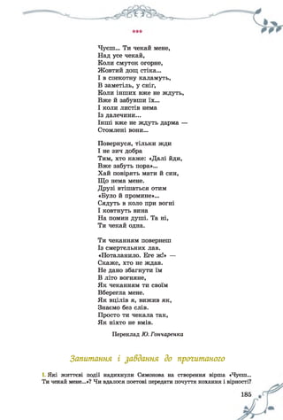 Чуєш... Ти чекай мене,
Над усе чекай,
Коли смуток огорне,
Жовтий дощ стіка...
І в спекотну каламуть,
В заметіль, у сніг,
Коли інших вже не ждуть,
Вже й забувши їх...
І коли листів нема
Із далечини...
Інші вже не ждуть дарма —
Стомлені вони...
Повернуся, тільки жди
І не зич добра
Тим, хто каже: «Далі йди,
Вже забуть пора»...
Хай повірять мати й син,
Що нема мене.
Друзі втішаться отим
«Було й промине»...
Сядуть в коло при вогні
І ковтнуть вина
На помин душі. Та ні,
Ти чекай одна.
Ти чеканням повернеш
Із смертельних лав.
«Поталанило. Еге ж!» —
Скаже, хто не ждав.
Не дано збагнути їм
В літо вогняне,
Як чеканням ти своїм
Вберегла мене.
Як вцілів я, вижив як,
Знаємо без слів.
Просто ти чекала так,
Як ніхто не вмів.
Переклад Ю. Гончаренка
Запитання і завдання до прочитаного
1. Які життєві події надихнули Симонова на створення вірша «Чуєш...
Ти чекай мене...»? Чи вдалося поетові передати почуття кохання і вірності?
 