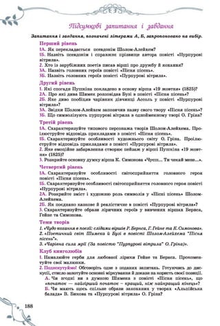 Підсумкові запитання і завдання
Запитання і завдання, позначені літерами А, Б, запропоновано на вибір.
Перший рівень
1А. Як перекладається псевдонім Шолом-Ллейхем?
1Б. Назвіть псевдонім і справжнє прізвище автора повісті «Пурпурові
вітрила».
2. Хто із зарубіжних поетів писав вірші про дружбу й кохання?
ЗА. Назвіть головних героїв повісті «Пісня пісень».
ЗБ. Назвіть головних героїв повісті «Пурпурові вітрила».
Другий рівень
1. Які спогади Пушкіна покладено в основу вірша «19 жовтня» (1825)?
2А. Про які дива Шимек розповідав Бузі в повісті «Пісня пісень»?
2Б. Яке диво пообіцяв чарівник дівчинці Ассоль у повісті «Пурпурові
вітрила»?
ЗА. Звідки Шолом-Алейхем запозичив назву свого твору «Пісня пісень»?
ЗБ. Що символізують пурпурові вітрила в однойменному творі О. Гріна?
Третій рівень
1А. Схарактеризуйте типового персонажа творів Шолом-Алейхема. Про­
ілюструйте відповідь прикладами з повісті «Пісня пісень».
1Б. Схарактеризуйте особливості художнього світу О. Гріна. Проілю­
струйте відповідь прикладами з повісті «Пурпурові вітрила».
2. Яке емоційне забарвлення створює пейзаж у вірші Пушкіна «19 жовт­
ня» (1825)?
3. Розкрийте основну думку вірша К. Симонова «Чуєш... Ти чекай мене...».
Четвертий рівень
1А. Схарактеризуйте особливості світосприйняття головного героя
повісті «Пісня пісень».
1Б. Схарактеризуйте особливості світосприйняття головного героя повісті
«Пурпурові вітрила».
2А. Розкрийте зміст і художню роль символів у «Пісні пісень» Шолом-
Алейхема.
2Б. Як поєднано казкове й реалістичне в повісті «Пурпурові вітрила»?
3. Схарактеризуйте образи ліричних героїв у вивчених віршах Бернса,
Гейне та Симонова.
Теми творів
1. «Чудо кохання в поезії: слідамивіршівР.Бернса, Г.Гейне таК.Симонова».
2. «Поетичний світ Шимека й Бузі в повісті Шолом-Алейхема “Пісня
пісень”».
3. «Чарівна сила мрії (За повістю “Пурпурові вітрила” О.Гріна)».
Клуб книголюбів
1. Намалюйте герби для любовної лірики Гейне та Бернса. Прокомен­
туйте свої малюнки.
2. Подискутуймо! Обговоріть одне з поданих запитань. Готуючись до дис­
кусії, стисло занотуйте основні міркування й докази на користь своєї позиції.
А . Чи згодні ви з думкою Шимека з повісті «Пісня пісень», що
«початок — найгірший початок - кращий, ніж найкращий кінець»?
Б. Чи мають щось спільне образи закоханих у творах «Альпійська
балада» В. Бикова та «Пурпурові вітрила» О. Гріна?
 