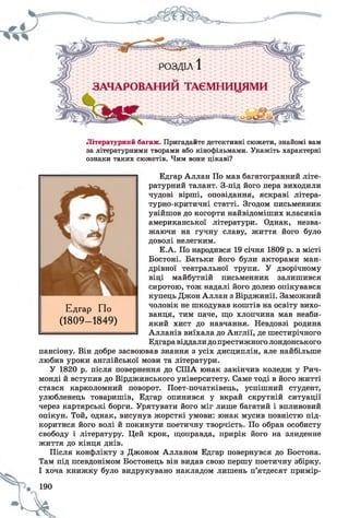 Літературний багаж. Пригадайте детективні сюжети, знайомі вам
за літературними творами або кінофільмами. Укажіть характерні
ознаки таких сюжетів. Чим вони цікаві?
Едгар Аллан По мав багатогранний літе­
ратурний талант. З-під його пера виходили
чудові вірші, оповідання, яскраві літера­
турно-критичні статті. Згодом письменник
увійшов до когорти найвідоміших класиків
американської літератури. Однак, незва­
жаючи на гучну славу, життя його було
доволі нелегким.
Е.А. По народився 19 січня 1809 р. в місті
Бостоні. Батьки його були акторами ман­
дрівної театральної трупи. У дворічному
віці майбутній письменник залишився
сиротою, тож надалі його долею опікувався
купець Джон Аллан з Вірджинії. Заможний
чоловік не шкодував коштів на освіту вихо­
ванця, тим паче, що хлопчина мав неаби­
який хист до навчання. Невдовзі родина
Алланів виїхала до Англії, де шестирічного
Едгаравіддалидопрестижного лондонського
пансіону. Він добре засвоював знання з усіх дисциплін, але найбільше
любив уроки англійської мови та літератури.
У 1820 р. після повернення до СІЛА юнак закінчив коледж у Рич-
монді й вступив до Вірджинського університету. Саме тоді в його житті
стався карколомний поворот. Поет-початківець, успішний студент,
улюбленець товаришів, Едгар опинився у вкрай скрутній ситуації
через картярські борги. Урятувати його міг лише багатий і впливовий
опікун. Той, однак, висунув жорсткі умови: юнак мусив повністю під­
коритися його волі й покинути поетичну творчість. По обрав особисту
свободу і літературу. Цей крок, щоправда, прирік його на злиденне
життя до кінця днів.
Після конфлікту з Джоном Алланом Едгар повернувся до Бостона.
Там під псевдонімом Бостонець він видав свою першу поетичну збірку.
І хоча книжку було видрукувано накладом лишень п’ятдесят примір-
190
< к .
Едгар По
(1809- 1849)
 