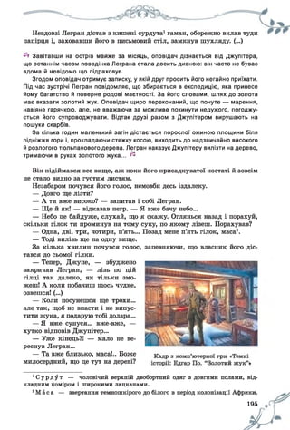 Невдовзі Легран дістав з кишені сурдута1гаман, обережно вклав туди
папірця і, заховавши його в письмовий стіл, замкнув шухляду. (...)
Завітавши на острів майже за місяць, оповідач дізнається від Джупітера,
що останнім часом поведінка Леграна стала досить дивною: він часто не буває
вдома й невідомо що підраховує.
Згодом оповідач отримує записку, у якій друг просить його негайно приїхати.
Під час зустрічі Легран повідомляє, що збирається в експедицію, яка принесе
йому багатство й поверне родові маєтності. За його словами, шлях до золота
має вказати золотий жук. Оповідач щиро переконаний, що почуте — марення,
навіяне гарячкою, але, не вважаючи за можливе покинути недужого, погоджу­
ється його супроводжувати. Відтак друзі разом з Джупітером вирушають на
пошуки скарбів.
За кілька годин маленький загін дістається порослої ожиною площини біля
підніжжя гори і, прокладаючи стежку косою, виходить до надзвичайно високого
й розлогого тюльпанового дерева. Легран наказує Джупітеру вилізти на дерево,
тримаючи в руках золотого жука... ^
Він підіймався все вище, аж поки його присадкуватої постаті й зовсім
не стало видно за густим листям.
Незабаром почувся його голос, немовби десь іздалеку.
— Довго ще лізти?
— А ти вже високо? — запитав і собі Легран.
— Ще й як! — відказав негр. — Я вже бачу небо...
— Небо це байдуже, слухай, що я скажу. Оглянься назад і порахуй,
скільки гілок ти проминув на тому суку, по якому лізеш. Порахував?
— Одна, дві, три, чотири, п’ять... Позад мене п’ять гілок, маса2.
— Тоді вилізь ще на одну вище.
За кілька хвилин почувся голос, запевняючи, що власник його діс­
тався до сьомої гілки.
— Тепер, Джупе, — збуджено
закричав Легран, — лізь по цій
гілці так далеко, як тільки змо­
жеш! А коли побачиш щось чудне,
озвешся! (...)
— Коли посунешся ще трохи...
але так, щоб не впасти і не випус­
тити жука, я подарую тобі долара...
— Я вже сунуся... вже-вже, —
хутко відповів Джупітер...
— Уже кінець?! — мало не ве­
реснув Легран...
— Та вже близько, маса!.. Боже
милосердний, що це тут на дереві?
1Су р д у т — чоловічий верхній двобортний одяг з довгими полами, від­
кладним коміром і широкими лацканами.
2Ма с а — звертання темношкірого до білого в період колонізації Африки.
195 #П
 