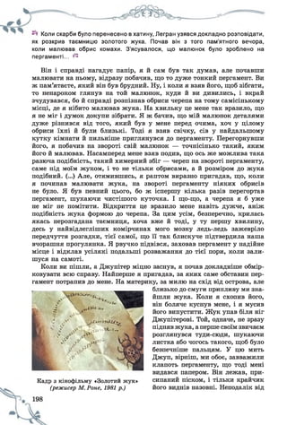 Коли скарби було перенесено в хатину, Легран узявся докладно розповідати,
як розкрив таємницю золотого жука. Почав він з того пам'ятного вечора,
коли малював обрис комахи. З'ясувалося, що малюнок було зроблено на
пергаменті... ^
Він і справді нагадує папір, я й сам був так думав, але почавши
малювати на ньому, відразу побачив, що то дуже тонкий пергамент. Ви
ж пам’ятаєте, який він був брудний. Ну, і коли я взяв його, щоб зібгати,
то ненароком глянув на той малюнок, куди й ви дивились, і вкрай
зчудувався, бо й справді розпізнав обриси черепа на тому самісінькому
місці, де я нібито малював жука. На хвильку це мене так вразило, що
я не міг і думок докупи зібрати. Я ж бачив, що мій малюнок деталями
дуже різнився від того, який був у мене перед очима, хоч у цілому
обриси їхні й були близькі. Тоді я взяв свічку, сів у найдальшому
кутку кімнати й пильніше приглянувся до пергаменту. Перегорнувши
його, я побачив на звороті свій малюнок — точнісінько такий, яким
його й малював. Насамперед мене взяв подив, що ось же можлива така
разюча подібність, такий химерний збіг — череп на звороті пергаменту,
саме під моїм жуком, і то не тільки обрисами, а й розміром до жука
подібний. (...) Але, отямившись, я раптом виразно пригадав, що, коли
я починав малювати жука, на звороті пергаменту ніяких обрисів
не було. Я був певний цього, бо ж іспершу кілька разів перегортав
пергамент, шукаючи чистішого куточка. І що-що, а черепа я б уже
не міг не помітити. Відкриття це вразило мене навіть дужче, аніж
подібність жука формою до черепа. За цим усім, безперечно, крилась
якась нерозгадана таємниця, хоча вже й тоді, у ту першу хвилину,
десь у найвідлегліших комірчинах мого мозку ледь-ледь зажевріло
передчуття розгадки, тієї самої, що її так блискуче підтвердила наша
вчорашня прогулянка. Я рвучко підвівся, заховав пергамент у надійне
місце і відклав усілякі подальші розважання до тієї пори, коли зали­
шуся на самоті.
Коли ви пішли, а Джупітер міцно заснув, я почав докладніше обмір­
ковувати всю справу. Найперше я пригадав, за яких саме обставин пер­
гамент потрапив до мене. На материку, за милю на схід від острова, але
близько до смуги припливу ми зна­
йшли жука. Коли я схопив його,
він боляче куснув мене, і я мусив
його випустити. Жук упав біля ніг
Джупітерові. Той, одначе, не зразу
підняв жука, аперше своїм звичаєм
розглянувся туди-сюди, шукаючи
листка або чогось такого, щоб було
безпечніше пальцям. У цю мить
Джуп, вірніш, ми обоє, завважили
клапоть пергаменту, що тоді мені
видався папером. Він лежав, при­
сипаний піском, і тільки крайчик
його виднів назовні. Неподалік від
Кадр з кінофільму «Золотий жук»
(режисер М. Роне, 1981 р.)
 