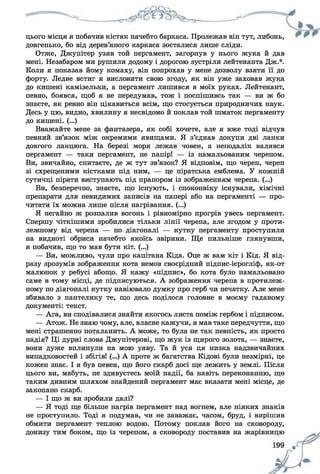 цього місця я побачив кістяк начебто баркаса. Пролежав він тут, либонь,
довгенько, бо від дерев’яного каркаса зосталися лише сліди.
Отже, Джупітер узяв той пергамент, загорнув у нього жука й дав
мені. Незабаром ми рушили додому і дорогою зустріли лейтенанта ДжЛ
Коли я показав йому комаху, він попрохав у мене дозволу взяти її до
форту. Ледве встиг я висловити свою згоду, як він уже заховав жука
до кишені камізельки, а пергамент лишився в моїх руках. Лейтенант,
певно, боявся, щоб я не передумав, тож і поспішивсь так — ви ж бо
знаєте, як ревно він цікавиться всім, що стосується природничих наук.
Десь у цю, видно, хвилину я несвідомо й поклав той шматок пергаменту
до кишені. (...)
Вважайте мене за фантазера, як собі хочете, але я вже тоді відчув
певний зв’язок між окремими явищами. Я з’єднав докупи дві ланки
довгого ланцюга. На березі моря лежав човен, а неподалік валявся
пергамент — таки пергамент, не папір! — із намальованим черепом.
Ви, звичайно, спитаєте, де ж тут зв’язок? Я відповім, що череп, череп
зі схрещеними кістками під ним, — це піратська емблема. У кожній
сутичці пірати виступають під прапором із зображенням черепа. (...)
Ви, безперечно, знаєте, що існують, і споконвіку існували, хімічні
препарати для невидимих записів на папері або на пергаменті — про­
читати їх можна лише після нагрівання. (...)
Я негайно ж розпалив вогонь і рівномірно прогрів увесь пергамент.
Спершу чіткішими зробилися тільки лінії черепа, але згодом у проти­
лежному від черепа — по діагоналі — кутку пергаменту проступили
на видноті обриси начебто якоїсь звірини. Ще пильніше глянувши,
я побачив, що то мав бути кіт. (...)
— Ви, можливо, чули про капітана Кіда. Оце ж вам кіт і Кід. Я від­
разу зрозумів зображення кота немов своєрідний підпис-ієрогліф, як-от
малюнок у ребусі абощо. Я кажу «підпис», бо кота було намальовано
саме в тому місці, де підписуються. А зображення черепа в протилеж­
ному по діагоналі кутку навіювало думку про герб чи печатку. Але мене
збивало з пантелику те, що десь поділося головне в моєму гаданому
документі: текст.
— Ага, ви сподівалися знайти якогось листа поміж гербом і підписом.
— Атож. Не знаю чому, але, власне кажучи, я мав таке передчуття, що
мені страшенно поталанить. А може, то була не так певність, як просто
надія? Ці дурні слова Джупітерові, що жук із щирого золота, — знаєте,
вони дуже вплинули на мою уяву. Та й уся ця низка надзвичайних
випадковостей і збігів! (...) А проте ж багатства Кідові були незмірні, це
кожен знає. І я був певен, що його скарб досі ще лежить у землі. Після
цього ви, мабуть, не здивуєтесь моїй надії, ба навіть переконанню, що
таким дивним шляхом знайдений пергамент має вказати мені місце, де
закопано скарб.
— І що ж ви зробили далі?
— Я тоді ще більше нагрів пергамент над вогнем, але ніяких знаків
не проступило. Тоді я подумав, чи не заважає, часом, бруд, і вирішив
обмити пергамент теплою водою. Потому поклав його на сковороду,
донизу тим боком, що із черепом, а сковороду поставив на жарівницю
 
