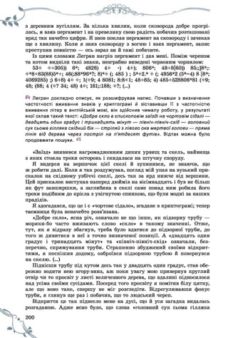 з деревним вугіллям. За кілька хвилин, коли сковорода добре прогрі­
лась, я взяв пергамент і на превелику свою радість побачив розташовані
вряд так начебто цифри. Я знов поклав пергамент на сковороду і зачекав
ще з хвилину. Коли я зняв сковороду з вогню і взяв пергамент, запис
проступив повністю — ось зараз ви й самі побачите.
Із цими словами Легран нагрів пергамент і дав мені. Поміж черепом
та котом видніли такі знаки, незграбно виведені червоним чорнилом:
53# #+305)) 6*; 4826) 4# •) 4#); 806*; 48+8Ц60)) 85;;]8*;:
#*8+83(88)5*+; 46(;88*96*?; 8)*# (; 485 ) ; 5*+2* # (; 4956*2 (5*=4) 8 ||8*;
4069285) ;) 6+8) 4# #; 1(#9; 4 8081; 8:8#1; 48+85; 4) 485+528806*81 (#9;
48; (88; 4 (#? 34; 48) 4#; 161;:188; #?; (...)
Легран докладно описує, як розшифрував напис. Почавши з визначення
частотності вживання знаків у криптограмі й зіставивши її з частотністю
вживання літер в англійській мові, він здійснив чималу роботу, у результаті
якої склав такий текст: «Добре скло в єпископовім заїзді на чортовім сідалі —
двадцять один градус і тринадцять мінут — північ-північ-схід — головний
сук сьома гілляка східний б ік— стріляй з лівого ока мертвої голови — пряма
лінія від дерева через постріл на п’ятдесят футів». Відтак можна було
продовжити пошуки, ^
«Заїзд» виявився нагромадженням диких урвищ та скель, найвища
з яких стояла трохи осторонь і скидалася на штучну споруду.
Я видерся на вершечок цієї скелі й зупинився, не знаючи, що
ж робити далі. Коли я так роздумував, погляд мій упав на вузький при-
скалок на східному узбіччі скелі, десь так за ярд нижче від вершини.
Цей прискалок виступав наперед дюймів на вісімнадцять і був не більш
як фут завширшки, а заглибина в скелі саме понад ним робила його
трохи подібним до крісла з увігнутою спинкою, що були модні за наших
прадідів.
Я здогадався, що це і є «чортове сідало», згадане в криптограмі; тепер
таємниця була неначебто розв’язана.
«Добре скло», ясна річ, означало не що інше, як підзорну трубу —
моряки-бо часто вживають слово «скло» в такому значенні. Отже,
тут, як я відразу збагнув, треба було вдатися до підзорної труби, до
того ж дивитися в неї з точно визначеної позиції. А «двадцять один
градус і тринадцять мінут» та «північ-північ-схід» означали, без­
перечно, спрямування труби. Страшенно збуджений своїми відкрит­
тями, я поспішив додому, озброївся підзорною трубою й повернувся
на скелю. (...)
Піднісши трубу під кутом десь так у двадцять один градус, став обе­
режно водити нею вгору-вниз, аж поки увагу мою привернув круглий
отвір чи то просвіт у листі величезного дерева, що вдалині підносилося
над усіма своїми сусідами. Посеред того просвіту я помітив білу цятку,
але що воно таке, спершу не міг розгледіти. Відрегулювавши фокус
труби, я глянув ще раз і побачив, що то людський череп.
Відкриття це так піднесло мене на дусі, що й уся загадка видалась
розгаданою. Адже ясно було, що слова «головний сук сьома гілляка
 