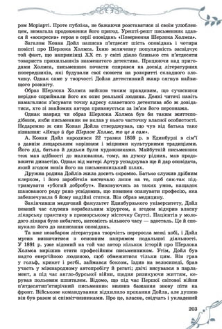 ром Моріарті. Проте публіка, не бажаючи розставатися зі своїм улюблен­
цем, вимагала продовження його пригод. Урешті-решт письменник здав­
ся й «воскресив» героя в серії оповідань «Повернення Шерлока Холмса».
Загалом Конан Дойл написав п’ятдесят шість оповідань і чотири
повісті про Шерлока Холмса. їхню величезну популярність засвідчує
той факт, що наприкінці XX ст. у світі діяло близько ста п’ятдесяти
товариств прихильників знаменитого детектива. Працюючи над приго­
дами Холмса, письменник почасти спирався на досвід літературних
попередників, які будували свої сюжети на розкритті складного зло­
чину. Однак саме у творчості Дойла детективний жанр сягнув найви­
щого розквіту.
Образ Шерлока Холмса вийшов таким правдивим, що сучасники
нерідко сприймали його як опис реальної людини. Деякі читачі навіть
намагалися з’ясувати точну адресу славетного детектива або ж довіда­
тися, хто зі знайомих автора приховується за ім’ям його персонажа.
Однак навряд чи образ Шерлока Холмса був би таким життєпо-
дібним, якби письменник не вклав у нього часточку власної особистості.
Недаремно ж син Конан Дойла стверджував, що чув від батька таке
зізнання: «Якщо й був Шерлок Холмс, то це я сам».
А. Конан Дойл народився 22 травня 1859 р. в Единбурзі в сім’ї
з давнім лицарським корінням і міцними культурними традиціями.
Його дід, батько й дядьки були художниками. Майбутній письменник
теж мав здібності до малювання, тому, на думку рідних, мав продо­
вжити династію. Однак від матері Артур успадкував ще й дар оповідача,
який згодом вивів його на письменницький шлях.
Дружна родина Дойлів жила досить скромно. Батько служив дрібним
клерком, і його заробітків вистачало лише на те, щоб сяк-так під­
тримувати «убогий добробут». Виховуючись за таких умов, нащадок
шанованого роду рано усвідомив, що повинен опанувати професію, яка
забезпечувала б йому надійні статки. Він обрав медицину.
Закінчивши медичний факультет Единбурзького університету, Дойл
певний час служив корабельним хірургом, а згодом відкрив власну
лікарську практику в приморському містечку Саутсі. Пацієнтів у моло­
дого лікаря було небагато, натомість вільного часу — вдосталь. Це й спо­
нукало його до написання оповідань.
Та вже незабаром літературна творчість переросла межі хобі, і Дойл
мусив визначитися з основним напрямом подальшої діяльності.
У 1891 р. уже відомий на той час автор кількох історій про Шерлока
Холмса вирішив стати професійним письменником. Утім, Дойл був
надто енергійною людиною, щоб обмежитися тільки цим. Він грав
у гольф, крикет і регбі, займався боксом, їздив на велосипеді, брав
участь у міжнародному автопробігу й регаті; двічі висувався в парла­
мент, а під час англо-бурської війни, щодня ризикуючи життям, ке­
рував польовим шпиталем. Відомо, що під час Першої світової війни
п’ятдесятип’ятирічний письменник виявив бажання знову піти на
фронт. Військове командування відхилило прохання Дойла, але душею
він був разом зі співвітчизниками. Про це, власне, свідчать і укладений
 