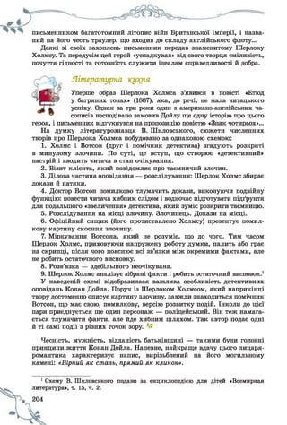 письменником багатотомний літопис війн Британської імперії, і назва­
ний на його честь траулер, що входив до складу англійського флоту...
Деякі зі своїх захоплень письменник передав знаменитому Шерлоку
Холмсу. Та передусім цей герой «успадкував» від свого творця сміливість,
почуття гідності та готовність служити ідеалам справедливості й добра.
героя, і письменник відгукнувся на пропозицію повістю «Знак чотирьох»...
На думку літературознавця В. Шкловського, сюжети численних
творів про Шерлока Холмса побудовано за однаковою схемою:
1. Холмс і Вотсон (друг і помічник детектива) згадують розкриті
в минулому злочини. По суті, це вступ, що створює «детективний»
настрій і вводить читача в стан очікування.
2. Візит клієнта, який повідомляє про таємничий злочин.
3. Ділова частина оповідання — розслідування: Шерлок Холмс збирає
докази й натяки.
4. Доктор Вотсон помилково тлумачить докази, виконуючи подвійну
функцію: повести читача хибним слідом і водночас підготувати підґрунтя
для подальшого «звеличення» детектива, який зуміє розкрити таємницю.
5. Розслідування на місці злочину. Злочинець. Докази на місці.
6. Офіційний сищик (його протиставлено Холмсу) презентує помил­
кову картину скоєння злочину.
7. Міркування Вотсона, який не розуміє, що до чого. Тим часом
Шерлок Холмс, приховуючи напружену роботу думки, палить або грає
на скрипці, після чого пояснює всі зв’язки між окремими фактами, але
не робить остаточного висновку.
8. Розв’язка — здебільшого неочікувана.
9. Шерлок Холмс аналізує зібрані факти і робить остаточний висновок.1
У наведеній схемі відобразилася важлива особливість детективних
оповідань Конан Дойла. Поруч із Шерлоком Холмсом, який наприкінці
твору достеменно описує картину злочину, завжди знаходиться помічник
Вотсон, що має свою, помилкову, версію розвитку подій. Інколи до цієї
пари приєднується ще один персонаж — поліцейський. Він теж намага­
ється тлумачити факти, але йде хибним шляхом. Так автор подає одні
й ті самі події з різних точок зору.
Чесність, мужність, відданість батьківщині — такими були головні
принципи життя Конан Дойла. Напевне, найкраще вдачу цього лицаря-
романтика характеризує напис, вирізьблений на його могильному
камені: «Вірний як сталь, прямий як клинок».
Уперше образ Шерлока Холмса з’явився в повісті «Етюд
у багряних тонах» (1887), яка, до речі, не мала читацького
успіху. Однак за три роки один з американо-англійських ча­
сописів несподівано замовив Дойлу ще одну історію про цього
1 Схему В. Шкловського подано за енциклопедією для дітей «Всемирная
литература», т. 15, ч. 2.
 