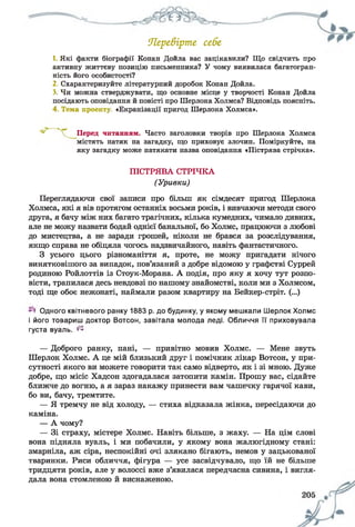 Ягре&ірте себе
1. Які факти біографії Конан Дойла вас зацікавили? Що свідчить про
активну життєву позицію письменника? У чому виявилася багатогран­
ність його особистості?
2. Схарактеризуйте літературний доробок Конан Дойла.
3. Чи можна стверджувати, що основне місце у творчості Конан Дойла
посідають оповідання й повісті про Шерлока Холмса? Відповідь поясніть.
4. Тема проекту «Екранізації пригод Шерлока Холмса».
Переглядаючи свої записи про більш як сімдесят пригод Шерлока
Холмса, які я вів протягом останніх восьми років, і вивчаючи методи свого
друга, я бачу між них багато трагічних, кілька кумедних, чимало дивних,
але не можу назвати бодай однієї банальної, бо Холмс, працюючи з любові
до мистецтва, а не заради грошей, ніколи не брався за розслідування,
якщо справа не обіцяла чогось надзвичайного, навіть фантастичного.
З усього цього різноманіття я, проте, не можу пригадати нічого
винятковішого за випадок, пов’язаний з добре відомою у графстві Суррей
родиною Ройлоттів із Стоук-Морана. А подія, про яку я хочу тут розпо­
вісти, трапилася десь невдовзі по нашому знайомстві, коли ми з Холмсом,
тоді ще обоє нежонаті, наймали разом квартиру на Бейкер-стріт. (...)
Одного квітневого ранку 1883 р. до будинку, у якому мешкали Шерлок Холмс
і його товариш доктор Вотсон, завітала молода леді. Обличчя її приховувала
густа вуаль. ^
— Доброго ранку, пані, — привітно мовив Холмс. — Мене звуть
Шерлок Холмс. А це мій близький друг і помічник лікар Вотсон, у при­
сутності якого ви можете говорити так само відверто, як і зі мною. Дуже
добре, що місіс Хадсон здогадалася затопити камін. Прошу вас, сідайте
ближче до вогню, а я зараз накажу принести вам чашечку гарячої кави,
бо ви, бачу, тремтите.
— Я тремчу не від холоду, — стиха відказала жінка, пересідаючи до
каміна.
— А чому?
— Зі страху, містере Холмс. Навіть більше, з жаху. — На цім слові
вона підняла вуаль, і ми побачили, у якому вона жалюгідному стані:
змарніла, аж сіра, неспокійні очі злякано бігають, немов у зацькованої
тваринки. Риси обличчя, фігура — усе засвідчувало, що їй не більше
тридцяти років, але у волоссі вже з’явилася передчасна сивина, і вигля­
дала вона стомленою й виснаженою.
Перед читанням. Часто заголовки творів про Шерлока Холмса
містять натяк на загадку, що приховує злочин. Поміркуйте, на
яку загадку може натякати назва оповідання «Пістрява стрічка».
ПІСТРЯВА СТРІЧКА
(Уривки)
 