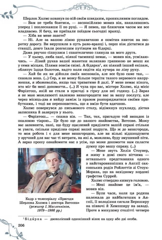 Шерлок Холмс ковзнув по ній своїм швидким, проникливим поглядом.
— Вам не треба боятися, — заспокійливо мовив він, нахилившись
уперед і поплескавши її по руці. — Я певен, що ближчим часом ми все
владнаємо. Я бачу, ви приїхали поїздом сьогодні вранці.
— Хіба ви мене знаєте?
— Ні. Але за вашою лівою рукавичкою я помітив квиток на зво­
ротну дорогу. Ви вирушили в путь рано-вранці і, перш ніж дістатися до
станції, довго їхали розгаслим путівцем на бідарці.
Дама рвучко сіпнулася і спантеличено глянула на мого друга.
— У цьому, люба пані, ніякої таємниці немає, — мовив він, усміхаю­
чись. — Лівий рукав вашої жакетки заляпано грязюкою не менш як
у семи місцях. Плями зовсім свіжі. А бідарка1, як ніякий інший екіпаж,
обляпує їздця болотом, надто коли сидіти від кучера по ліву руку.
— Хай би як ви дійшли своїх висновків, але все було саме так, —
сказала вона. (...) Сер, я не можу більше терпіти такого нервового напру­
ження, я збожеволію, якщо так триватиме й далі. У мене немає нікого,
хто міг би мені допомогти... (...) Я чула про вас, містере Холмс, від місіс
Фарінтош, якій ви стали в пригоді в гірку для неї годину. (...) Зараз
я не маю можливості належно винагородити вас за вашу послугу, але
через місяць-два я вийду заміж із правом розпоряджатися своїми при­
бутками, і тоді ви переконаєтесь, що я вмію бути вдячною.
Холмс повернувся до письмового столу, відімкнув шухляду, дістав
записника й зазирнув у нього.
— Фарінтош... — сказав він. — Так, так, пригадую той випадок із
опаловою тіарою... Це було ще до нашого знайомства, Вотсоне. Можу
вас запевнити, пані, що буду щасливий приділити вашій справі стільки
ж уваги, скільки приділив справі вашої подруги. Що ж до винагороди,
то моя робота і є для мене винагородою, але ви вільні відшкодувати
у зручний для вас час ті витрати, на які я, можливо, буду змушений піти.
А зараз прошу ознайомити нас з усім, що може допомогти нам скласти
думку про вашу справу. (...)
— Мене звуть Хелін Стоунер,
я живу в домі свого вітчима —
останнього представника одного
з найстаровинніших в Англії сак­
сонських родів Ройлоттів зі Стоук-
Морана, що на західному кордоні
графства Суррей.
Холмс ствердно кивнув головою.
— Мені знайоме це ім’я, —
мовив він.
— Були часи, коли ця родина
належала до найбагатших в Ан­
глії, її володіння сягали Беркширу
на півночі й Хемпширу на заході.
Проте в минулому столітті четверо
Кадр з телесеріалу «Пригоди
Шерлока Холмса і доктора Ватсона»
(режисер І. Масленніков,
1979—1986 рр.)
б і д а р к а — двоколісний однокінний візок на одну або дві особи.
 