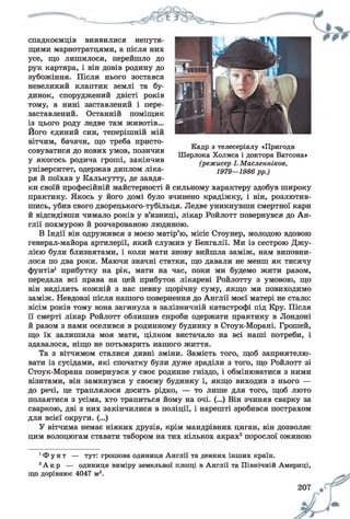 спадкоємців виявилися непутя­
щими марнотратцями, а після них
усе, що лишилося, перейшло до
рук картяра, і він довів родину до
зубожіння. Після нього зостався
невеликий клаптик землі та бу­
динок, споруджений двісті років
тому, а нині заставлений і пере­
заставлений. Останній поміщик
із цього роду ледве там животів...
Його єдиний син, теперішній мій
вітчим, бачачи, що треба присто­
совуватися до нових умов, позичив
у якогось родича гроші, закінчив
університет, одержав диплом ліка­
ря й поїхав у Калькутту, де завдя­
ки своїй професійній майстерності й сильному характеру здобув широку
практику. Якось у його домі було вчинено крадіжку, і він, розлютив­
шись, убив свого дворецького-тубільця. Ледве уникнувши смертної кари
й відсидівши чимало років у в’язниці, лікар Ройлотт повернувся до Ан­
глії похмурою й розчарованою людиною.
В Індії він одружився з моєю матір’ю, місіс Стоунер, молодою вдовою
генерал-майора артилерії, який служив у Бенгалії. Ми із сестрою Джу-
лією були близнятами, і коли мати знову вийшла заміж, нам виповни­
лося по два роки. Маючи значні статки, що давали не менш як тисячу
фунтів1 прибутку на рік, мати на час, поки ми будемо жити разом,
передала всі права на цей прибуток лікареві Ройлотту з умовою, що
він виділить кожній з нас певну щорічну суму, якщо ми повиходимо
заміж. Невдовзі після нашого повернення до Англії моєї матері не стало:
вісім років тому вона загинула в залізничній катастрофі під Кру. Після
її смерті лікар Ройлотт облишив спроби одержати практику в Лондоні
й разом з нами оселився в родинному будинку в Стоук-Морані. Грошей,
що їх залишила моя мати, цілком вистачало на всі наші потреби, і
здавалося, ніщо не потьмарить нашого життя.
Та з вітчимом сталися дивні зміни. Замість того, щоб заприятелю­
вати із сусідами, які спочатку були дуже зраділи з того, що Ройлотт зі
Стоук-Морана повернувся у своє родинне гніздо, і обмінюватися з ними
візитами, він замкнувся у своєму будинку і, якщо виходив з нього —
до речі, це траплялося досить рідко, — то лише для того, щоб люто
полаятися з усіма, хто трапиться йому на очі. (...) Він зчиняв сварку за
сваркою, дві з них закінчилися в поліції, і нарешті зробився пострахом
для всієї округи. (...)
У вітчима немає ніяких друзів, крім мандрівних циган, він дозволяє
цим волоцюгам ставати табором на тих кількох акрах2порослої ожиною
1Ф у н т — тут: грошова одиниця Англії та деяких інших країн.
2А к р — одиниця виміру земельної площі в Англії та Північній Америці,
що дорівнює 4047 м2.
Кадр з телесеріалу «Пригоди
Шерлока Холмса і доктора Ватсона»
(режисер І. Масленніков,
1979—1986 рр.)
 