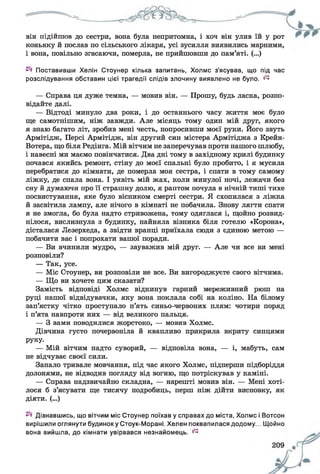 він підійшов до сестри, вона була непритомна, і хоч він улив їй у рот
коньяку й послав по сільського лікаря, усі зусилля виявились марними,
і вона, повільно згасаючи, померла, не прийшовши до пам’яті. (...)
Поставивши Хелін Стоунер кілька запитань, Холмс з’ясував, що під час
розслідування обставин цієї трагедії слідів злочину виявлено не було. ^
— Справа ця дуже темна, — мовив він. — Прошу, будь ласка, розпо­
відайте далі.
— Відтоді минуло два роки, і до останнього часу життя моє було
ще самотнішим, ніж завжди. Але місяць тому один мій друг, якого
я знаю багато літ, зробив мені честь, попросивши моєї руки. Його звуть
Армітідж, Персі Армітідж, він другий син містера Армітіджа з Крейн-
Вотера, що біля Редінга. Мій вітчим не заперечував проти нашого шлюбу,
і навесні ми маємо повінчатися. Два дні тому в західному крилі будинку
почався якийсь ремонт, стіну до моєї спальні було пробито, і я мусила
перебратися до кімнати, де померла моя сестра, і спати в тому самому
ліжку, де спала вона. І уявіть мій жах, коли минулої ночі, лежачи без
сну й думаючи про її страшну долю, я раптом почула в нічній тиші тихе
посвистування, яке було вісником смерті сестри. Я схопилася з ліжка
й засвітила лампу, але нічого в кімнаті не побачила. Знову лягти спати
я не змогла, бо була надто стривожена, тому одяглася і, щойно розвид­
нілося, вислизнула з будинку, найняла візника біля готелю «Корона»,
дісталася Лезерхеда, а звідти вранці приїхала сюди з єдиною метою —
побачити вас і попрохати вашої поради.
— Ви вчинили мудро, — зауважив мій друг. — Але чи все ви мені
розповіли?
— Так, усе.
— Міс Стоунер, ви розповіли не все. Ви вигороджуєте свого вітчима.
— Що ви хочете цим сказати?
Замість відповіді Холмс відкинув гарний мереживний рюш на
руці нашої відвідувачки, яку вона поклала собі на коліно. На білому
зап’ястку чітко проступало п’ять синьо-червоних плям: чотири поряд
і п’ята навпроти них — від великого пальця.
— З вами поводилися жорстоко, — мовив Холмс.
Дівчина густо почервоніла й квапливо прикрила вкриту синцями
Р У ку.
— Мій вітчим надто суворий, — відповіла вона, — і, мабуть, сам
не відчуває своєї сили.
Запало тривале мовчання, під час якого Холмс, підперши підборіддя
долонями, не відводив погляду від вогню, що потріскував у каміні.
— Справа надзвичайно складна, — нарешті мовив він. — Мені хоті­
лося б з’ясувати ще тисячу подробиць, перш ніж дійти висновку, як
діяти. (...)
Дізнавшись, що вітчим міс Стоунер поїхав у справах до міста, Холмс і Вотсон
вирішили оглянути будинок у Стоук-Морані. Хелен поквапилася додому... Щойно
вона вийшла, до кімнати увірвався незнайомець. ^
 