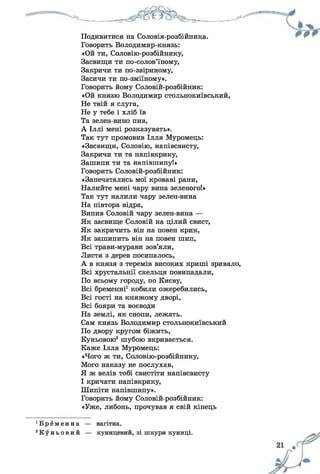 Подивитися на Соловія-розбійника.
Говорить Володимир-князь:
«Ой ти, Соловію-розбійнику,
Засвищи ти по-солов’їному,
Закричи ти по-звіриному,
Засичи ти по-зміїному».
Говорить йому Соловій-розбійник:
«Ой князю Володимир стольнокиївський,
Не твій я слуга,
Не у тебе і хліб їв
Та зелен-вино пив,
А Іллі мені розказувать».
Так тут промовив Ілля Муромець:
«Засвищи, Соловію, напівсвисту,
Закричи ти та напівкрику,
Зашипи ти та напівшипуі»
Говорить Соловій-розбійник:
«Запечатались мої кроваві рани,
Налийте мені чару вина зеленого!»
Так тут налили чару зелен-вина
На півтора відра,
Випив Соловій чару зелен-вина —
Як засвище Соловій на цілий свист,
Як закричить він на повен крик,
Як зашипить він на повен шип,
Всі трави-мурави зов’яли,
Листя з дерев посипалось,
А в князя з теремів високих криші зривало,
Всі хрустальнії скельця повипадали,
По всьому городу, по Києву,
Всі бременні1кобили ожеребились,
Всі гості на княжому дворі,
Всі бояри та воєводи
На землі, як снопи, лежать.
Сам князь Володимир стольнокиївський
По двору кругом біжить,
Куньовою2шубою вкривається.
Каже Ілля Муромець:
«Чого ж ти, Соловію-розбійнику,
Мого наказу не послухав,
Я ж велів тобі свистіти напівсвисту
І кричати напівкрику,
Шипіти напівшипу».
Говорить йому Соловій-розбійник:
«Уже, либонь, прочував я свій кінець
' В р е м е н н а — вагітна.
2К у н ь о в и й — куницевий, зі шкури куниці.
 