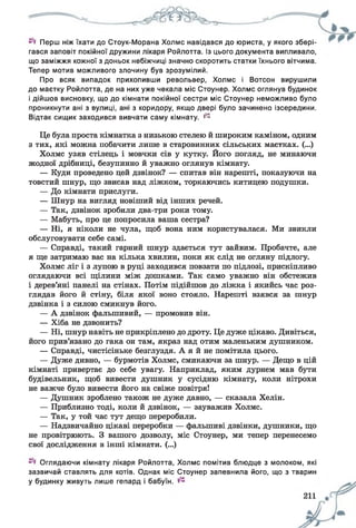 Перш ніж їхати до Стоук-Морана Холмс навідався до юриста, у якого збері­
гався заповіт покійної дружини лікаря Ройлотта. Із цього документа випливало,
що заміжжя кожної з доньок небіжчиці значно скоротить статки їхнього вітчима.
Тепер мотив можливого злочину був зрозумілий.
Про всяк випадок прихопивши револьвер, Холмс і Вотсон вирушили
до маєтку Ройлотта, де на них уже чекала міс Стоунер. Холмс оглянув будинок
і дійшов висновку, що до кімнати покійної сестри міс Стоунер неможливо було
проникнути ані з вулиці, ані з коридору, якщо двері було зачинено ізсередини.
Відтак сищик заходився вивчати саму кімнату. ^
Це була проста кімнатка з низькою стелею й широким каміном, одним
з тих, які можна побачити лише в старовинних сільських маєтках. (...)
Холмс узяв стілець і мовчки сів у кутку. Його погляд, не минаючи
жодної дрібниці, безупинно й уважно оглянув кімнату.
— Куди проведено цей дзвінок? — спитав він нарешті, показуючи на
товстий шнур, що звисав над ліжком, торкаючись китицею подушки.
— До кімнати прислуги.
— Шнур на вигляд новіший від інших речей.
— Так, дзвінок зробили два-три роки тому.
— Мабуть, про це попросила ваша сестра?
— Ні, я ніколи не чула, щоб вона ним користувалася. Ми звикли
обслуговувати себе самі.
— Справді, такий гарний шнур здається тут зайвим. Пробачте, але
я ще затримаю вас на кілька хвилин, поки як слід не огляну підлогу.
Холмс ліг і з лупою в руці заходився повзати по підлозі, прискіпливо
оглядаючи всі щілини між дошками. Так само уважно він обстежив
і дерев’яні панелі на стінах. Потім підійшов до ліжка і якийсь час роз­
глядав його й стіну, біля якої воно стояло. Нарешті взявся за шнур
дзвінка і з силою смикнув його.
— А дзвінок фальшивий, — промовив він.
— Хіба не дзвонить?
— Ні, шнур навіть не прикріплено до дроту. Це дуже цікаво. Дивіться,
його прив’язано до гака он там, якраз над отим маленьким душником.
— Справді, чистісіньке безглуздя. А я й не помітила цього.
— Дуже дивно, — бурмотів Холмс, смикаючи за шнур. — Дещо в цій
кімнаті привертає до себе увагу. Наприклад, яким дурнем мав бути
будівельник, щоб вивести душник у сусідню кімнату, коли нітрохи
не важче було вивести його на свіже повітря!
— Душник зроблено також не дуже давно, — сказала Хелін.
— Приблизно тоді, коли й дзвінок, — зауважив Холмс.
— Так, у той час тут дещо переробили.
— Надзвичайно цікаві переробки — фальшиві дзвінки, душники, що
не провітрюють. З вашого дозволу, міс Стоунер, ми тепер перенесемо
свої дослідження в інші кімнати. (...)
Оглядаючи кімнату лікаря Ройлотта, Холмс помітив блюдце з молоком, які
зазвичай ставлять для котів. Однак міс Стоунер запевнила його, що з тварин
у будинку живуть лише гепард і бабуїн.
 