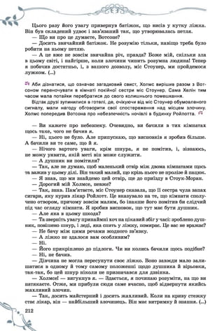 Цього разу його увагу привернув батіжок, що висів у кутку ліжка.
Він був складений удвоє і зав’язаний так, що утворювалась петля.
— Що ви про це думаєте, Вотсоне?
— Досить звичайний батіжок. Не розумію тільки, навіщо треба було
робити на ньому петлю.
— А це вже не зовсім звичайна річ, правда? Боже мій, скільки зла
в цьому світі, і найгірше, коли злочини чинить розумна людина! Тепер
я побачив достатньо, і, з вашого дозволу, міс Стоунер, ми пройдемося
лужком. (...)
Аби дізнатися, що означає загадковий свист, Холмс вирішив разом з Вот-
соном переночувати в кімнаті покійної сестри міс Стоунер. Сама Хелін тим
часом мала потайки перебратися до свого колишнього помешкання.
Відтак друзі зупинилися в готелі, де, очікуючи від міс Стоунер обумовленого
сигналу, мали нагоду обговорити свої спостереження над місцем злочину.
Холмс попередив Вотсона про небезпечність ночівлі в будинку Ройлотта. ^
— Ви кажете про небезпеку. Очевидно, ви бачили в тих кімнатах
щось таке, чого не бачив я.
— Ні, цього не було. Але припускаю, що висновків я зробив більше.
А бачили ви те саме, що й я.
— Нічого вартого уваги, крім шнура, я не помітив, і, зізнаюсь,
не можу уявити, якій меті він може служити.
— А душник ви помітили?
— Так, але не думаю, щоб маленький отвір між двома кімнатами щось
та важив у цьому ділі. Він такий малий, що крізь нього не пролізе й пацюк.
— Я знав, що ми знайдемо цей отвір, ще до приїзду в Стоук-Моран.
— Дорогий мій Холмсе, невже?
— Так, знав. Пам’ятаєте, міс Стоунер сказала, що її сестра чула запах
сигари, яку курив лікар Ройлотт. Це вказувало на те, що кімнати сполу­
чено отвором, причому зовсім малим, бо інакше його помітив би слідчий
під час огляду кімнати. Я зробив висновок, що тут має бути душник.
— Але яка в цьому шкода?
— Та зверніть увагу принаймні хоч націкавий збіг у часі: зроблено душ­
ник, повішено шнур, і леді, яка спить у ліжку, помирає. Це вас не вражає?
— Не бачу між цими речами жодного зв’язку.
— А ліжко не здалося вам особливим?
— Ні.
— Його прикріплено до підлоги. Чи ви колись бачили щось подібне?
— Ні, не бачив.
— Дівчина не могла пересунути своє ліжко. Воно завжди мало зали­
шатися в одному й тому самому положенні щодо душника й вірьовки,
так-так, бо цей шнур ніколи не призначався для дзвінка.
— Холмсе! — вигукнув я. — Здається, я починаю розуміти, на що ви
натякаєте. Отже, ми прибули сюди саме вчасно, щоб відвернути якийсь
жахливий злочин.
— Так, досить майстерний і досить жахливий. Коли на криву стежку
стає лікар, він — найбільший злочинець. Він має витримку й знання. (...)
 
