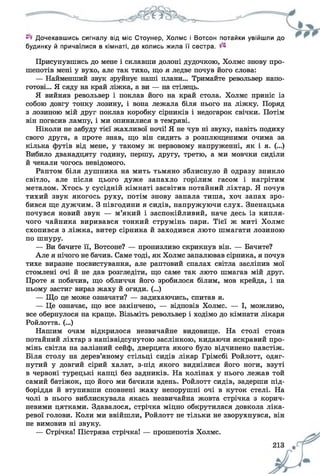 Дочекавшись сигналу від міс Стоунер, Холмс і Вотсон потайки увійшли до
будинку й причаїлися в кімнаті, де колись жила її сестра.
Присунувшись до мене і склавши долоні дудочкою, Холмс знову про­
шепотів мені у вухо, але так тихо, що я ледве почув його слова:
— Найменший звук зруйнує наші плани... Тримайте револьвер напо­
готові... Я сяду на край ліжка, а ви — на стілець.
Я вийняв револьвер і поклав його на край стола. Холмс приніс із
собою довгу тонку лозину, і вона лежала біля нього на ліжку. Поряд
з лозиною мій друг поклав коробку сірників і недогарок свічки. Потім
він погасив лампу, і ми опинилися в темряві.
Ніколи не забуду тієї жахливої ночі! Я не чув ні звуку, навіть подиху
свого друга, а проте знав, що він сидить з розплющеними очима за
кілька футів від мене, у такому ж нервовому напруженні, як і я. (...)
Вибило дванадцяту годину, першу, другу, третю, а ми мовчки сиділи
й чекали чогось невідомого.
Раптом біля душника на мить тьмяно зблиснуло й одразу зникло
світло, але після цього дуже запахло горілим гасом і нагрітим
металом. Хтось у сусідній кімнаті засвітив потайний ліхтар. Я почув
тихий звук якогось руху, потім знову запала тиша, хоч запах зро­
бився ще дужчим. З півгодини я сидів, напружуючи слух. Зненацька
почувся новий звук — м’який і заспокійливий, наче десь із кипля­
чого чайника виривався тонкий струмінь пари. Тієї ж миті Холмс
схопився з ліжка, витер сірника й заходився люто шмагати лозиною
по шнуру.
— Ви бачите її, Вотсоне? — пронизливо скрикнув він. — Бачите?
Але я нічого не бачив. Саме тоді, як Холмс запалював сірника, я почув
тихе виразне посвистування, але раптовий спалах світла засліпив мої
стомлені очі й не дав розгледіти, що саме так люто шмагав мій друг.
Проте я побачив, що обличчя його зробилося білим, мов крейда, і на
ньому застиг вираз жаху й огиди. (...)
— Що це може означати? — задихаючись, спитав я.
— Це означає, що все закінчено, — відповів Холмс. — І, можливо,
все обернулося на краще. Візьміть револьвер і ходімо до кімнати лікаря
Ройлотта. (...)
Нашим очам відкрилося незвичайне видовище. На столі стояв
потайний ліхтар з напіввідсунутою заслінкою, кидаючи яскравий про­
мінь світла на залізний сейф, дверцята якого було відчинено навстіж.
Біля столу на дерев’яному стільці сидів лікар Грімсбі Ройлотт, одяг­
нутий у довгий сірий халат, з-під якого виднілися його ноги, взуті
в червоні турецькі капці без задників. На колінах у нього лежав той
самий батіжок, що його ми бачили вдень. Ройлотт сидів, задерши під­
боріддя й втупивши сповнені жаху непорушні очі в куток стелі. На
чолі в нього виблискувала якась незвичайна жовта стрічка з корич­
невими цятками. Здавалося, стрічка міцно обкрутилася довкола ліка­
ревої голови. Коли ми ввійшли, Ройлотт не тільки не зворухнувся, він
не вимовив ні звуку.
— Стрічка! Пістрява стрічка! — прошепотів Холмс.
 