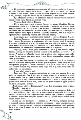 — Не дуже ординарне оголошення, еге ж? — спитав він. — А тепер,
містере Вілсоне, поверніться назад і розкажіть про себе, про свою
домівку і той вплив, який це оголошення справило на ваше життя.
А ви, докторе, зверніть увагу, що це за газета і за яке число.
— Це «Морнінг кронікл» за двадцять восьме квітня тисяча вісімсот
дев’яностого року. Рівно два місяці тому.
— Чудово. Далі, містере Вілсон.
— Ну, я вже казав вам, містере Холмс, — мовив Джейбез Вілсон,
витираючи з лоба піт, — що маю невеличку позичкову касу на майдані
Кобург, неподалік Сіті. Діло не дуже велике, і останніми роками я ледве
заробляв собі на прожиття. Колись я мав двох помічників, але зараз —
лише одного; мені було б важко і одному платити, але він згодився
працювати за половину платні, аби вивчити справу.
— А як звуть цього послужливого юнака? — спитав Шерлок Холмс.
— Вінсент Сполдінг, і він давно вже не юнак. Важко сказати, скільки
йому років. Вправнішого помічника, містере Холмс, годі й шукати.
Я чудово розумію — він міг би влаштуватися набагато краще і зароб­
ляти вдвічі більше від того, що я йому плачу. Але, кінець кінцем, як він
задоволений, то нащо мені підказувати йому такі думки?
— Справді, нащо? Вам дуже поталанило, бо ж у вас працює служ­
бовець, якому ви платите значно менше, ніж платять за таку роботу
деінде. А серед службовців у наш час це рідко кому трапляється поба­
чити. Як на мене, ваш помічник — ще більш незвичайне явище, ніж
саме оголошення.
— О, він має й свої вади, — промовив містер Вілсон. — Я ще не бачив
такого завзятого фотографа. Клацає фотоапаратом, коли слід би було
набиратися розуму, а потім ховається в підвал, наче кріль у нору,
і проявляє знімки. Оце основна його вада, але в цілому працівник він
добрячий. Не зіпсований.
— Отже, він і зараз у вас?
— Так, сер. Він і чотирнадцятирічна дівчина, що варить їсти, як
уміє, та прибирає. Оце й усі, хто зі мною живе, бо я вдівець, а дітей
у мене немає. Ми всі троє живемо тихо, сер, під своїм дахом, податки
платимо — та й годі. А оголошення вибило нас із колії. Сьогодні минуло
рівно вісім тижнів з того дня, коли ось із цією газетою в руці до мене
ввійшов Сполдінг і сказав:
«Який жаль, містере Вілсон, що Господь Бог не створив мене рудим».
«Чому?» — спитав я.
«Та тому, — відказав він, — що в Спілці рудих є вакансія. Той, хто
її посяде, ніби спадщину дістане. У них, здається, вакансій більше, ніж
людей, і члени правління сушать собі голови, придумуючи, що робити
з грішми. Якби моя чуприна змінила колір, це тепленьке місце неод­
мінно було б моє».
«А що це за Спілка?» — спитав я. Розумієте, містере Холмс,
я великий сидень, і оскільки клієнтів не шукаю — вони самі приходять
до мене, — часом цілими тижнями не переступаю порога своєї домівки.
Тим-то не дуже й знаю, що відбувається в світі, і завжди радий послу­
хати новини.
 