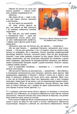 «Невже ви ніколи не чули про
Спілку рудих?» — спитав Спол-
дінг, широко відкриваючи очі.
«Ніколи».
«Це дивно, бо ви — один з тих,
хто має право посісти вакансію
в цій Спілці».
«А чого варта ця вакансія?»
«О, двох сотень фунтів на
рік, але робота не бий лежачого
і не заважає займатися іншими
справами».
Ну, ясна річ, від такої новини
я нашорошив вуха — адже моє
підприємство кілька років дава­
ло мені наймізерніший прибуток,
і зайвих двісті фунтів дуже б мені
придалися.
«Розкажіть мені про цю Спілку все, що знаєте», — попросив я.
«Як ви самі бачите, — промовив Сполдінг, показуючи мені оголо­
шення, — Спілка має вакансію, а тут є й адреса, куди ви можете звер­
нутися по подробиці. Як я зрозумів, Спілку заснував американський
мільйонер Ієзекіїль Гопкінс, великий дивак. Сам він був рудий-руді-
сінький і тому дуже приязно ставився до всіх рудих. Коли ж Гопкінс
помер, з’ясувалося, що всю величезну спадщину він залишив у руках
своїх повірених, доручивши їм використовувати проценти для забезпе­
чення тепленькими місцями людей з рудим волоссям. Платять чудово,
а роботи майже ніякої».
«Але ж рудочубих мільйони, — зауважив я, — і кожний захоче
посісти таке місце».
«Не так уже їх і багато, як вам здається, — відповів він. — Ви ж бачите,
в оголошенні запрошуються самі лондонці, причому лише дорослі. Цей
американець народився в Лондоні і виїхав з нього аж у юності, тож
йому й закортіло зробити для цього міста щось приємне. Крім того,
я чув, що до Спілки рудих нема чого звертатися тим, у кого чуприна
ясно-руда, темно-руда чи ще якась, а не по-справжньому яскраво-сяюче-
вогненно-руда. Коли ви хочете спробувати, містере Вілсон, вам треба
піти до їхньої контори, хоч і навряд чи варто відволікатися від свого
діла заради кількох сотень фунтів». (...)
У супроводі помічника містер Вілсон вирушив за вказаною в оголошенні
адресою, але, побачивши, що конкурентів зібралося аж надто багато, вирішив
відступитися. Тимчасом Сполдінг був налаштований на боротьбу, тож допоміг
йому пробитися крізь натовп до контори.
Після успішної співбесіди Вілсон отримав вакансію. Відтак за солідну платню
щодня з ранку до обіду він мав сидіти в конторі, переписуючи «Британську
енциклопедію». Виходити в робочий час категорично заборонялося. Містер
 