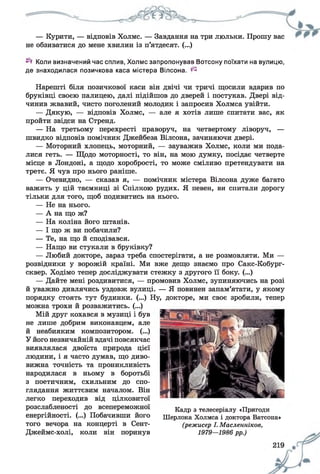 — Курити, — відповів Холмс. — Завдання на три люльки. Прошу вас
не обзиватися до мене хвилин із п’ятдесят. (...)
Коли визначений час сплив, Холмс запропонував Вотсону поїхати на вулицю,
де знаходилася позичкова каса містера Вілсона. ^
Нарешті біля позичкової каси він двічі чи тричі щосили вдарив по
бруківці своєю палицею, далі підійшов до дверей і постукав. Двері від­
чинив жвавий, чисто поголений молодик і запросив Холмса увійти.
— Дякую, — відповів Холмс, — але я хотів лише спитати вас, як
пройти звідси на Стренд.
— На третьому перехресті праворуч, на четвертому ліворуч, —
швидко відповів помічник Джейбеза Вілсона, зачиняючи двері.
— Моторний хлопець, моторний, — зауважив Холмс, коли ми пода­
лися геть. — Щодо моторності, то він, на мою думку, посідає четверте
місце в Лондоні, а щодо хоробрості, то може сміливо претендувати на
третє. Я чув про нього раніше.
— Очевидно, — сказав я, — помічник містера Вілсона дуже багато
важить у цій таємниці зі Спілкою рудих. Я певен, ви спитали дорогу
тільки для того, щоб подивитись на нього.
— Не на нього.
— А на що ж?
— На коліна його штанів.
— І що ж ви побачили?
— Те, на що й сподівався.
— Нащо ви стукали в бруківку?
— Любий докторе, зараз треба спостерігати, а не розмовляти. Ми —
розвідники у ворожій країні. Ми вже дещо знаємо про Сакс-Кобург-
сквер. Ходімо тепер досліджувати стежку з другого її боку. (...)
— Дайте мені роздивитися, — промовив Холмс, зупиняючись на розі
й уважно дивлячись уздовж вулиці. — Я повинен запам’ятати, у якому
порядку стоять тут будинки. (...) Ну, докторе, ми своє зробили, тепер
можна трохи й розважитись. (...)
Мій друг кохався в музиці і був
не лише добрим виконавцем, але
й неабияким композитором. (...)
У його незвичайній вдачі повсякчас
виявлялася двоїста природа цієї
людини, і я часто думав, що диво­
вижна точність та проникливість
народилася в ньому в боротьбі
з поетичним, схильним до спо­
глядання життєвим началом. Він
легко переходив від цілковитої
розслабленості до всепереможної
енергійності. (...) Побачивши його
того вечора на концерті в Сент-
Джеймс-холі, коли він поринув
Кадр з телесеріалу «Пригоди
Шерлока Холмса і доктора Ватсона»
(режисер І. Масленніков,
1979—1986 рр.)
 