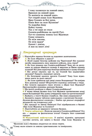 Та зашипів на повний шип».
Тут старий козак Ілля Муромець
Брав Соловія за білі руки,
Повів його на поле Куликове1
Та відрубав йому
Буйну голову.
Так з тої пори не стало
Соловія-розбійника на святій Русі.
Тут-то славному козаку Іллі Муромцю
Славу співають
По всім землям,
По всім ордам2
Однині і довіка,
А вам на многі літа!
і Літературний практикум
1. Підготуйте переказ билини за поданими запитаннями.
^ А, Як Ілля збирався в дорогу?
чіб / І Б. Який подвиг богатир здійснив під Черніговом? Які художні
0 * засоби увиразнюють силу ворожого війська, міць героя?
В. Як Ілля дізнався про Соловія-розбійника? Чому він не дослу­
хався до поради обминути потвору й вирушив до Києва прямим
шляхом? Які риси характеру богатиря виявилися в цьому епізоді?
Г. Які деталі свідчать про те, що Соловій був надзвичайно
сильним? Наведіть відповідні цитати.
Як богатиреві вдалося здолати Соловія? Чому Ілля відмо­
вився взяти за нього викуп?
Д. Як Іллю прийняли при дворі князя Володимира? Чи повірив
його розповіді князь? Обґрунтуйте відповідь цитатами з твору.
2 Які чесноти народного героя втілено в образі Іллі Муромця?
Проілюструйте відповідь рядками билини.
3 Що (кого) уособлено в образі Соловія-розбійника?
4 У якому епізоді билини силу Іллі Муромця протиставлено владі
князя Володимира? Яку думку утверджено через це протиставлення?
Знайдіть у тексті билини гіперболи. Що вони увиразнюють?
6 Заповніть подану таблицю прикладами з прочитаної билини:
Казково-фантастичні елементи / Згадки про реальні географічні
місцевості та історичних осіб.
Які традиції та звичаї Київської Русі відобразилися в билині
«Про Іллю Муромця та Соловія»?
Підготуйтеся до виразного читання билини.
9. Творча лабораторія. Яким ви уявляєте Соловія-розбійника? Хто
він — людина чи фантастична істота? Створіть його словесний
портрет.
10. Філологічний майстер-клас. З пам’яті відновіть пропущені
постійні епітети, які вжито в билині «Про Іллю Муромця та
1Куликове поле в билинах згадується як місце страти.
2Славу мали співати по землях християнських та іновірських.
 