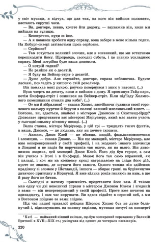 настають скрутні часи.
— Ви, докторе, певно, хочете йти додому, — зауважив він, коли ми
вийшли на вулицю.
— Безперечно, куди ж іще.
— А я повинен зробити одну справу, вона забере в мене кілька годин.
На Кобург-сквері затівається щось серйозне.
— Серйозне?
— Там готується великий злочин, але я впевнений, що ми встигнемо
перешкодити йому. Щоправда, сьогодні субота, і це значно ускладнює
справу. Мені потрібна буде ваша допомога.
— О котрій годині?
— Не раніше як о десятій.
— Я буду на Бейкер-стріт о десятій.
— Дуже добре. Але слухайте, докторе, справа небезпечна. Будьте
ласкаві, покладіть у кишеню свій револьвер.
Він помахав мені рукою, рвучко повернувся і зник у натовпі. (...)
Була чверть на десяту, коли я вийшов з дому. Я проминув Гайд-парк,
потім Оксфорд-стріт і опинився на Бейкер-стріт. Біля під’їзду Холмсо-
вого помешкання стояли два кеби1. (...)
— От ми й зібралися! — сказав Холмс, застібаючи ґудзики своєї горо­
хового кольору куртки й беручи з полиці важкий мисливський хлист. —
Вотсоне, ви, здається, знайомі з містером Джонсом із Скотленд-Ярду?
Дозвольте представити вас містерові Меріуезеру, який має взяти участь
у сьогоднішньому нічному поході. (...)
Ваша ставка, містере Меріуезер, у цій грі — тридцять тисяч фунтів,
а ваша, Джонсе, — це людина, яку ви хочете схопити.
— Авжеж, Джон Клей — це вбивця, злодій, фальшивомонетник
і зломщик, — сказав Джоне. — Він ще молодий, містере Меріуезер, але
вже неперевершений у своїй професії, і на жодного іншого злочинця
в Лондоні я не надів би наручників так охоче, як на нього. Він диво­
вижна людина, цей молодий Джон Клей. Його дід був герцог, а сам
він учився в Ітоні і в Оксфорді. Мозок його так само вправний, як
і пальці, і хоч ми на кожному кроці натрапляємо на сліди його дій,
проте не знаємо, де шукати його самого. Одного тижня він здійснює
крадіжку зі зломом у Шотландії, іншого — збирає гроші на будівництво
дитячого притулку в Корнуелі. Я вже кілька років ганяюсь за ним, а ще
й разу його не бачив.
— Сьогодні я матиму приємність представити його вам. Я також
мав одну чи дві невеличкі справи з містером Джоном Клеєм і згодний
з вами — він неперевершений у своїй професії. Проте вже початок на
одинадцяту, і нам час вирушати. Ви вдвох сідайте в перший кеб, а ми
з Вотсоном поїдемо за вами слідом.
Під час нашої тривалої поїздки Шерлок Холмс був не дуже бала­
кучий і, відкинувшись на спинку сидіння, мугикав почуті на концерті
орите
220
1К е б — найманий кінний екіпаж, що був поширений переважно у Великій
Британії в XVII—XIX ст.; уміщував від одного до чотирьох пасажирів.
 