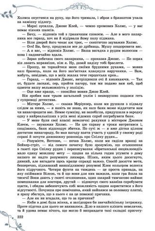 Холмса опустився на руку, що його тримала, і зброя з брязкотом упала
на камінну підлогу.
— Марні зусилля, Джоне Клей, — чемно промовив Холмс, — у вас
немає ніяких шансів.
— Бачу, — відповів той з граничним спокоєм. — Але в мого напар­
ника все гаразд, хоч ви й відірвали йому полу піджака.
— Біля дверей його чекає аж троє, — скептично зауважив Холмс.
— Ого! Ви, бачу, продумали все до дрібниць. Мушу поздоровити вас.
— А я вас, — відповів Холмс. — Ваша вигадка з рудим волоссям —
нова і надзвичайно вдала.
— Зараз побачиш свого напарника, — проказав Джоне. — По норах
він лазить вправніше, ніж я. Ну, давай надіну тобі браслети.
— Прошу, не торкайтеся мене своїми брудними руками, — мовив
наш бранець, коли на його зап’ястках клацнули наручники. — Вам,
мабуть, невідомо, що в моїх жилах тече герцогська кров...
— Гаразд, — відповів Джоне, витріщивши очі й хихикаючи. — Так
от, будьте ласкаві, сер, пройти нагору, там ми подамо вам кеб, щоб
одвезти вашу вельможність у поліцію.
— Оце вже краще, — спокійно мовив Джон Клей.
Він зробив нам трьом загальний уклін і незворушно подався геть
у супроводі детектива.
— Містере Холмс, — сказав Меріуезер, коли ми рушили з підвалу
слідом за ними, — я навіть не знаю, як наш банк може віддячити вам
чи винагородити вас. Немає сумніву, ви запобігли, придушили в зародку
одну з найреальніших з усіх мені відомих спроб пограбувати банк.
— У мене були свої власні невеличкі рахунки з містером Джоном
Клеєм, — зауважив Холмс. — На цю справу я трохи витратився і,
сподіваюсь, банк відшкодує збитки. По суті ж — я вже дістав цілком
достатню винагороду, бо мав нагоду взяти участь у єдиній у своєму роді
справі й почути дивовижну розповідь про Спілку рудих...
— Розумієте, Вотсоне, — почав Холмс, коли ми сиділи вранці на
Бейкер-стріт, — від самого початку було зрозуміло, що оголошення
в газеті про Спілку рудих і переписування «Британської енциклопедії»
мало єдину можливу мету — щодня на кілька годин усувати з дому
нашого не надто розумного лихваря. Шлях, яким цього досягнуто,
дивний, але вигадати щось краще справді важко. Спосіб досягти мети,
безперечно, підказаний винахідливому розумові Клея кольором волосся
його підручного. Чотири фунти на тиждень — це проста принада, на
яку спіймався Вілсон, та й що вони для них важили, коли гра йшла на
тисячі! Вони дають у газеті оголошення, один шахрай тимчасово наймає
помешкання для контори, другий — підохочує свого хазяїна спробувати
щастя, і обидва забезпечують собі можливість щодня користатися з його
відсутності. Почувши про помічника, який найнявся за половину платні,
я зразу збагнув, що в нього є на це поважні причини.
— Але як ви вгадали, що то за причини?
— Якби в домі була жінка, я запідозрив би звичайнісіньку інтрижку.
Проте підстав для цього не виявилося. Діло в нашого клієнта невеличке,
та й удома немає нічого, що могло б виправдати такі складні приготу-
 