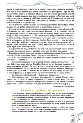 вання й такі витрати. Отже, їх цікавило щось поза межами будинку.
Але що? І тут я згадав про любов помічника до фотографії і про те, що
він постійно сидить у підвалі. Підвал! Ось де кінчик провідної нитки!
Потім я навів довідки про цього помічника рудого і з’ясував, що мені
доведеться мати справу з найбільш зухвалим й відважним злочинцем
у всьому Лондоні. Авжеж, він щось робив у підвалі — багато годин на
день протягом кількох місяців.
Що б це могло кінець кінцем означати? Додуматись можна було лише
до одного: він робив підземний хід у якусь іншу будівлю.
Отаких висновків я дійшов, коли ми подалися глянути на місце подій.
Я здивував вас, постукавши палицею по бруківці. Це я дізнався, у який
бік робиться підкоп — перед будинком чи позаду. Перед будинком його
не було. Тоді я подзвонив, — як і сподівався, двері відчинив помічник.
У нас із ним траплялися сутички, але в очі один одного ми ще не бачили.
Та я не дивився на його обличчя. Коліна його штанів — ось що ціка­
вило мене. Ви, мабуть, і самі помітили, які вони в нього зношені, м’яті,
брудні. Вони свідчили про довгі години копання. Залишилося з’ясувати
одне: куди вони підкопуються.
Завернувши за ріг, я побачив, що міський і приміський банки стоять
впритул до контори нашого друга, і зрозумів: загадку розгадано.
Ви поїхали після концерту додому, а я відвідав спершу Скотленд-Ярд,
а потім голову правління банку. Результати ви бачили.
— А як ви здогадалися, що вони спробують пограбувати банк саме
цієї ночі? — спитав я.
— Коли вони закрили свою контору Спілки рудих, це означало — їм
уже байдуже, дома містер Джейбез Вілсон чи ні, іншими словами —
вони закінчили підкоп. До того ж для них було важливо використати
його чимшвидше, бо підкоп могли виявити, а золото вивезти. Найзруч­
ніший день для них — субота, бо це давало їм для втечі аж два дні.
Із цих міркувань я й припустив, що вони з’являться сьогодні вночі.
— Ви міркували бездоганно! — захоплено вигукнув я.
— Цей випадок урятував мене від нудьги, — сказав Холмс, позі­
хаючи. — Та леле, я знову відчуваю, як вона огортає мене! Усе моє
життя — безперервне зусилля врятуватися від банальної одноманітності
існування. А отакі маленькі загадки допомагають мені в цьому. (...)
Переклад М.Дмитренка
Запитання і завдання до прочитаного
1. Як Шерлок Холмс схарактеризував справу, яку взявся розслідувати?
Чи погоджуєтеся ви з такою характеристикою? Поясніть свою думку.
2 Як детектив розгадав злочинний задум? У яких епізодах виявилися
його надзвичайні аналітичні здібності?
3. Розкрийте сутність «методу Шерлока Холмса». Чи хотіли б ви опану­
вати цей метод? Яке практичне застосування, на вашу думку, він може
мати в повсякденному житті?
4. Творча лабораторія. Застосуйте «метод Шерлока Холмса» на прак­
тиці: установіть зв’язок між особливостями поведінки кількох своїх
однокласників та їхніми звичками й уподобаннями.
 