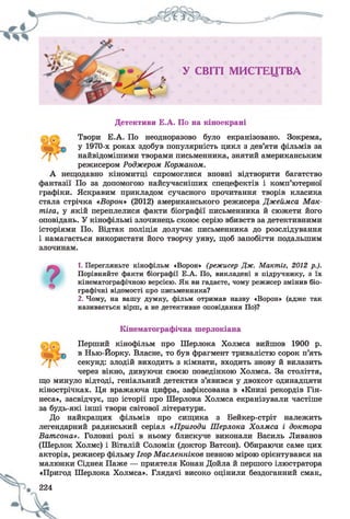 У СВІТІ М И С Т Е Ц Т В А
Детективи Е.А. По на кіноекрані
Твори Е.А. По неодноразово було екранізовано. Зокрема,
у 1970-х роках здобув популярність цикл з дев’яти фільмів за
найвідомішими творами письменника, знятий американським
режисером Родж ером Корм аном .
А нещодавно кіномитці спромоглися вповні відтворити багатство
фантазії По за допомогою найсучасніших спецефектів і комп’ютерної
графіки. Яскравим прикладом сучасного прочитання творів класика
стала стрічка «В орон» (2012) американського режисера Д ж ейм са М ак-
т іга, у якій переплелися факти біографії письменника й сюжети його
оповідань. У кінофільмі злочинець скоює серію вбивств за детективними
історіями По. Відтак поліція долучає письменника до розслідування
і намагається використати його творчу уяву, щоб запобігти подальшим
злочинам.
?
1. Перегляньте кінофільм «Ворон» (режисер Дж. Мактіг, 2012 р.).
Порівняйте факти біографії Е.А. По, викладені в підручнику, з їх
кінематографічною версією. Як ви гадаєте, чому режисер змінив біо­
графічні відомості про письменника?
2. Чому, на вашу думку, фільм отримав назву «Ворон» (адже так
називається вірш, а не детективне оповідання По)?
Кінематографічна шерлокіана
Перший кінофільм про Шерлока Холмса вийшов 1900 р.
в Нью-Йорку. Власне, то був фрагмент тривалістю сорок п’ять
секунд: злодій виходить з кімнати, входить знову й вилазить
через вікно, дивуючи своєю поведінкою Холмса. За століття,
що минуло відтоді, геніальний детектив з’явився у двохсот одинадцяти
кінострічках. Ця вражаюча цифра, зафіксована в «Книзі рекордів Гін-
неса», засвідчує, що історії про Шерлока Холмса екранізували частіше
за будь-які інші твори світової літератури.
До найкращих фільмів про сищика з Бейкер-стріт належить
легендарний радянський серіал «П ригоди Ш ерлока Х ол м са і докт ора
В ат сона». Головні ролі в ньому блискуче виконали Василь Ливанов
(Шерлок Холмс) і Віталій Соломій (доктор Ватсон). Обираючи саме цих
акторів, режисер фільму Ігор М асл ен н іков певною мірою орієнтувався на
малюнки Сіднея Паже — приятеля Конан Дойла й першого ілюстратора
«Пригод Шерлока Холмса». Глядачі високо оцінили бездоганний смак,
224
 