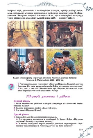 почуття міри, дотепність і майстерність акторів, чудову роботу режи­
сера, прекрасне музичне оформлення, здійснене композитором В. Даш­
кевичем. Заслугою творчої команди є й те, що в телесеріалі напрочуд
точно відтворено атмосферу Англії кінця XIX — початку XX ст.
Кадри з телесеріалу «Пригоди Шерлока Холмса і доктора Ватсона»
(режисер І. Масленніков, 1979—1986 рр.)
1. Розгляньте кадри з телесеріалу «Пригоди Шерлока Холмса і доктора
Ватсона». Які риси характерів героїв Дойла відтворили в них актори?
2. Які серії із циклу І. Масленнікова про Шерлока Холмса ви б пора­
дили переглянути своїм знайомим? Чому?
Підсумкові запитання і завдання
Перший рівень
1. Який письменник увійшов в історію літератури як засновник детек­
тивного жанру?
2. Назвіть персонажів повісті «Золотий жук».
3. Хто такий Шерлок Холмс?
Другий рівень
1. Виконайте одне із запропонованих завдань.
А. Хто виявився злочинцем в оповіданні А. Конан Дойла «Пістрява
стрічка»? Якою була причина злочину?
Б. У якому оповіданні жертві злочину довелося переписувати «Бри­
танську енциклопедію»? Кому й для чого це було потрібно?
225
 