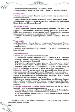 2. Прокоментуйте назву повісті По «Золотий жук».
3. Назвіть і схарактеризуйте оповідача у творах про Шерлока Холмса.
Третій рівень
1. Назвіть особисті якості Леграна, що допомогли йому розгадати таєм­
ницю золотого жука.
2. Схарактеризуйте особливості композиції повісті По «Золотий жук».
3. Які художні прийоми створюють атмосферу таємничості в оповіданнях
Конан Дойла про Шерлока Холмса?
Четвертий рівень
1. Дайте визначення поняття «літературний детектив». На прикладах
прочитаних творів укажіть характерні ознаки детективної літератури.
2. Що таке точка зору в літературному творі? Проілюструйте відповідь
прикладами з прочитаного оповідання А. Конан Дойла.
3. Складіть порівняльну характеристику доктора Вотсона і Шерлока
Холмса.
Теми творів
1. «Шерлок Холмс і доктор Вотсон — класичний детективний дует».
2. «Зображення винахідливості та кмітливості в оповіданні Е А . По
“Золотий жук”».
3. «Закони детективного жанру в оповіданнях А. Конан Дойла про Шер­
лока Холмса».
Клуб книголюбів
1. Виконайте одне із запропонованих завдань.
А . Порівняйте повість «Золотий жук» з романом Р.Л. Стівенсона
«Острів Скарбів». Які елементи пригодницької літератури, «винай­
дені» По, використав Стівенсон?
Б. Складіть порівняльну характеристику Леграна, героя повісті
Е.А. По «Золотий жук», і Шерлока Холмса з оповідань А. Конан Дойла.
2. Поясніть, чому англійський письменник Г. Уеллс сказав: «Шерлок
Холмс — це людина, яка ніколи не жила, але ніколи й не помре».
3. Подискутуймо! Чи погоджуєтеся ви з тим, що Шерлок Холмс міг роз­
слідувати злочини без доктора Вотсона? Обґрунтуйте свою позицію.
4. Як ви гадаєте, чи зміг би Легран розкрити злочин, описаний в опові­
данні «Спілка рудих» (або «Пістрява стрічка»), а Шерлок Холмс — знайти
скарб золотого жука? Поясніть свою думку.
5. Прочитайте кілька оповідань А. Конан Дойла про Шерлока Холмса,
які не ввійшли до підручника. Чи можна стверджувати, що їх побудо­
вано за схемою, описаною В. Шкловським (с. 204)? Обґрунтуйте свою
відповідь.
6. Творча лабораторія. Групова робота. Розділившись на дві групи,
виконайте одне із запропонованих завдань.
А . З огляду на художні особливості творів Е.А. По та А. Конан Дойла
складіть порадник «Як написати класичний детектив?».
Б. За прочитаними оповіданнями А. Конан Дойла складіть «досьє1»
на Шерлока Холмса.
1Д о с ь є — зібрання документів, відомостей, які стосуються якогось питан­
ня, певної справи, людини.
 