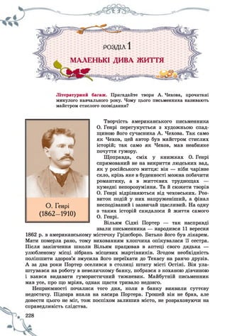 Літературний багаж. Пригадайте твори А. Чехова, прочитані
минулого навчального року. Чому цього письменника називають
майстром стислого оповідання?
Творчість американського письменника
О. Генрі перегукується з художньою спад­
щиною його сучасника А. Чехова. Так само
як Чехов, цей автор був майстром стислих
історій; так само як Чехов, мав неабияке
почуття гумору.
Щоправда, сміх у книжках О. Генрі
спрямований не на викриття людських вад,
як у російського митця: він — ніби чарівне
скло, крізь яке в буденності можна побачити
романтику, а в життєвих труднощах —
кумедні непорозуміння. Та й сюжети творів
О. Генрі відрізняються від чеховських. Роз­
виток подій у них напруженіший, а фінал
несподіваний і зазвичай щасливий. На одну
з таких історій скидалося й життя самого
О. Генрі.
Вільям Сідні Портер — так насправді
звали письменника — народився 11 вересня
1862 р. в американському містечку Грінсборо. Батько його був лікарем.
Мати померла рано, тому вихованням хлопчика опікувалася її сестра.
Після закінчення ніколи Вільям працював в аптеці свого дядька —
улюбленому місці зібрань місцевих жартівників. Згодом необхідність
поліпшити здоров’я змусила його переїхати до Техасу на ранчо друзів.
А за два роки Портер оселився в столиці штату місті Остіні. Він ула­
штувався на роботу в невеличкому банку, побрався з коханою дівчиною
і взявся видавати гумористичний тижневик. Майбутній письменник
мав усе, про що мріяв, однак щастя тривало недовго.
Неприємності почалися того дня, коли в банку виявили суттєву
недостачу. Підозра впала на касира Портера. Грошей він не брав, але
довести цього не міг, тож поспіхом залишив місто, не розраховуючи на
справедливість слідства.
О . Генрі
(1862- 1910)
 