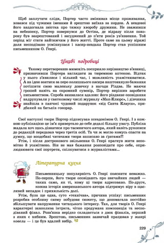 Щоб заплутати сліди, Портер часто змінював місце проживання,
ховався під чужими іменами й зрештою виїхав за кордон. А невдовзі
його наздогнала звістка про тяжку хворобу дружини. Не зваживши
на небезпеку, Портер повернувся до Остіна, де відразу після похо­
рону був заарештований і засуджений до п’яти років ув’язнення. Той
період міг стати найтяжчим у його житті. Проте саме на цьому віражі
доля несподівано усміхнулася і касир-невдаха Портер став успішним
письменником О. Генрі.
Цікаві подробиці
Такому перетворенню мимохіть посприяло керівництво в’язниці,
призначивши Портера наглядати за тюремною аптекою. Відтак
у нього з’явилися і вільний час, і можливість усамітнюватися.
СА на ідею взятися за перо колишнього касира наштовхнуло бажання
потішити свою маленьку донечку з нагоди Різдва. Не маючи
грошей навіть на скромний сувенір, Портер вирішив заробити
письменством. Спроба виявилася вдалою: його різдвяне оповідання
надрукували у святковому числі журналу «Мак-Клюрс», і дівчинка
знайшла в панчосі чудовий подарунок «від Санта Клауса», при­
дбаний на батьків гонорар.
Свої наступні твори Портер підписував псевдонімом О. Генрі. І з кож­
ною публікацією це ім’я привертало до себе дедалі більшу увагу. Публіка
жадала хоч щось дізнатися про таємничого автора, який навіть рукописи
до редакцій передавав через третіх осіб. Та чи ж могло комусь спасти на
думку, що вподобані читачами твори написано за ґратами?!
Утім, і після дострокового звільнення О. Генрі прагнув жити непо­
мітно й усамітнено. Він не мав бажання розповідати про себе, опри­
люднювати свої портрети, спілкуватися з журналістами...
Літературна кукня
Письменницьку популярність О. Генрі пояснити неважко.
По-перше, його твори оповідають про звичайних людей —
таких само, як ті, кому ці твори адресовано. По-друге,
кожна історія американського автора підтримує віру в щас­
ливий випадок і прихильність долі.
Утім, була ще одна, суто «технічна», причина успіху: письменник
розробив особливу схему побудови сюжету, що допомагала постійно
збільшувати напруження читацького інтересу. Так, для творів О. Генрі
характерні захоплива інтрига, чітко продумана композиція та неспо­
діваний фінал. Розв’язка нерідко складається з двох фіналів, перший
з яких є хибним. Зрештою, письменник зазвичай працював у жанрі
новели — і це був вдалий вибір.
 
