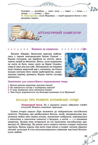 Соловія»: ... молодець; ... поле; сила ... ; ворон ... ; сонце ... ,
місяць ... ; ... голови; ... Русь.
11. Тема проекту. «Ілля Муромець — герой народних билин і літе­
ратурних творів».
Книжка за книжкою
Билина «Садко». Захопливі пригоди відбува­
лися з героєм новгородських билин Садком —
бідним гуслярем, що заробляв на життя, звесе­
ляючи людей на бенкетах. Якось, коли запрошень
на свята не було, юнак сидів на березі Ільмень-
озера й грав сам для себе. Несподівано на поверхні
води з’явився морський цар і, сказавши, що Садко
вельми потішив його своєю майстерністю, запро­
понував чарівну допомогу. Відтак життя гусляра
змінилося...
Запитання для самостійного опрацювання твору
1. Якими рисами характеру наділено Садка?
2. Як поводиться гусляр у підводному царстві?
3. У чому виявилася сила мистецтва Садка?
4. Чим Садко відрізняється від богатиря-захисника Іллі Муромця?
БАЛАДА ПРО РОЗБИТЕ БАТЬКІВСЬКЕ СЕРЦЕ
Літературний багаж. Як у народних казках зображено сімейні
стосунки? Наведіть відповідні приклади.
Сумна історія короля Ліра належить до найдавніших англійських
сюжетів. Розповідь про необачливого батька, який, несправедливо роз­
діливши майно між своїми дітьми, залишився жебраком, передавалася
з покоління в покоління спочатку в баладах, а потім — і в писемних
джерелах. Згодом вона потрапила на очі видатному англійському дра­
матургу В. Шекспіру. На основі цього сюжету митець створив геніальну
трагедію. Відтак король Лір посів гідне місце в галереї «вічних образів»
світової культури й став загальнолюдським символом трагічної батьків­
ської любові.
 