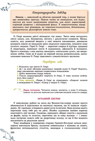 Яшературо^навга довідка
Новела — невеликий за обсягом прозовий твір, у якому йдеться
про незвичайну пригоду. Новела схожа на оповідання, але відріз­
няється від нього напруженим сюжетом, для якого характерний
стрімкий розвиток і несподіваний фінал. У новелістичному жанрі
виділяють такі різновиди, як соціально-психологічна, детективна,
гумористична, філософська новела тощо.
О. Генрі написав двісті вісімдесят сім новел. Часто вони нагадують
світлі казки, але, безперечно, містять і реалістичні елементи. Випад­
ковість, яку зазвичай вводить у свої сюжети письменник, допомагає
розкрити зовсім не випадкові риси людського характеру, показати саму
сутність людини. Герої О. Генрі — пересічні клерки й кур’єри, продавці
й секретарки, невизнані поети й художники, офіціанти й волоцюги.
Проте в кожному з них митець знаходить «світильник душі», що випро­
мінює любов. Саме це й надає на перший погляд розважальним, напів-
казковим новелам О. Генрі щемливого гуманістичного звучання.
1. Розкажіть про життя О. Генрі.
2. Де і за яких обставин розпочався творчий шлях О. Генрі? Поясніть,
чому письменник вирішив скористатися псевдонімом.
3. Дайте визначення жанру новели.
4. Стисло схарактеризуйте творчість О. Генрі. У чому полягає особли­
вість його новел?
5. Теми проектів. «Твори О. Генрі на кіноекрані»; «Людські чесноти
в оповіданнях О. Генрі»; «Гумор у творах О. Генрі».
У невеликому районі на захід від Вашингтон-скверу вулиці просто
збожеволіли й поділилися на маленькі смужки, що їх назвали «проїз­
дами». Ці «проїзди» утворюють дивні кути та вигини. Одна вулиця навіть
перетинає саму себе раз чи двічі. Якийсь художник виявив корисну
властивість цієї вулиці. Скажімо, приходить збирач коштів з рахунком
за фарби, папір та полотно, перетинає цю ж саму вулицю — і знена­
цька зустрічає самого себе на зворотному шляху, та ще й без жодного
заплаченого за рахунком цента!
Тому незабаром у химерному старому Гринвіч-Вілліджі почала ниш­
порити мистецька братія, шукаючи помешкання з вікнами на північ,
фронтони вісімнадцятого століття, мансарди в голландському стилі
Перевірте себе
Перед читанням. Читаючи новелу, визначте, у яких її епізодах,
описах чи деталях виявляється властиве авторові почуття гумору.
ОСТАННІЙ ЛИСТОК
 