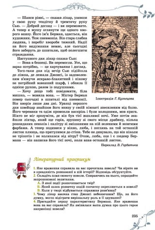 — Шанси рівні, — сказав лікар, узявши
у свою руку тендітну й тремтячу руку
Сью. — Добрий догляд — і ви переможете.
А тепер я мушу оглянути ще одного хво­
рого внизу. Його ім’я Берман, здається, він
художник. Теж пневмонія. Він стара слабка
людина, і перебіг хвороби тяжкий. Надії
на його видужання немає, але сьогодні
його заберуть до шпиталю, щоб полегшити
страждання.
Наступного дня лікар сказав Сью:
— Вона в безпеці. Ви перемогли. Усе, що
зараз потрібно, — це харчування і догляд.
Того-таки дня під вечір Сью підійшла
до ліжка, де лежала Джонсі, із задоволен­
ням в’яжучи яскраво-блакитний і нікому
не потрібний вовняний шарф, і обняла її
однією рукою, разом із подушками.
— Хочу дещо тобі повідомити, біла
мишко, — мовила вона. — Містер Берман
помер сьогодні в шпиталі від пневмонії.
Він хворів лише два дні. Уранці першого
дня швейцар знайшов його внизу у своїй кімнаті знесиленим від болю.
Його черевики та одіж промокли наскрізь і були холодними, мов крига.
Ніхто не міг зрозуміти, де він був тієї жахливої ночі. Уже потім зна­
йшли ліхтар, який ще горів, зрушену зі свого місця драбину, кілька
розкиданих пензлів і палітру зі змішаними на ній зеленими й жовтими
фарбами. А тепер подивися у вікно, люба, і поглянь на той останній
листок плюща, що притулився до стіни. Тебе не дивувало, що він ніколи
не тріпотів і не колихався від вітру? Отож, люба, оце і є шедевр Бер­
мана — він написав його тієї ночі, коли впав останній листок.
Переклад В. Горбатька
Літературний практикум
1. Яке враження справила на вас прочитана новела? Чи вірите ви
в правдивість розказаної в ній історії? Відповідь обґрунтуйте.
2. Складіть план сюжету новели. Спираючись на нього, опрацюйте
запропоновані запитання.
A . З якої події розпочинається твір?
Б. Який шлях розвитку подій спочатку окреслюється в новелі?
B. Коли у творі відбувається справжня розв’язка?
3. Чому лікар вважав стан Джонсі небезпечним? Що, на його
думку, могло відіграти вирішальну роль в її одужанні?
4. Пригадайте першу характеристику Бермана. Яке враження
вона на вас справила? Як змінилася ваша думка про цього героя
наприкінці новели?
235 9
 