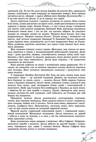 претензій «Д». Та хоч би коли містер Джеймс Діллінгем Янг, приходячи
додому, піднімався у свою квартиру на верхньому поверсі, його завжди
зустрічав вигук «Джим!» і гарячі обійми місіс Джеймс Діллінгем Янг —
її ви вже знаєте як Деллу. А це й справді так гарно!
Делла перестала плакати і провела пуховкою по щоках. Вона стояла
біля вікна, сумно дивлячись на сірого кота, який прогулювався по сірому
паркану в сірому дворі. Завтра Різдво, а в неї тільки долар і вісімдесят
сім центів, щоб купити подарунок Джимові! Вона місяцями економила
буквально кожен цент, і ось це все, що вдалося зібрати. За двадцять
доларів на тиждень далеко не заїдеш. Витрати були більші, ніж вона
розраховувала. Витрати завжди більші. Тільки долар і вісімдесят сім
центів, щоб купити подарунок Джимові! Її Джимові! Багато щасливих
годин провела вона, роздумуючи, що б таке подарувати йому на Різдво.
Щось особливе, рідкісне, коштовне, хоч трохи гідне високої честі нале­
жати Джимові.
Між вікнами кімнати стояло трюмо. Можливо, вам ніколи не випа­
дало дивитися в трюмо у восьмидоларовій мебльованій квартирі. Дуже
худа і дуже рухлива людина, спостерігаючи швидку зміну своїх відо­
бражень у його довгих та вузьких дзеркалах, може дістати досить точне
уявлення про свою зовнішність. Делла була струнка, і їй пощастило
опанувати це мистецтво.
Вона раптом одійшла од вікна і зупинилася перед дзеркалом. Очі її
сяяли, як діаманти, але за якихось двадцять секунд обличчя втратило
свої кольори. Вона хутенько висмикнула шпильки і розпустила своє
довге волосся.
У подружжя Джеймс Діллінгем Янг було дві речі, якими вони дуже
пишалися. Одна — це золотий годинник Джима, що належав колись
його батькові та дідові, друга — волосся Делли. Якби цариця Савська
жила в будинку навпроти, Делла часом, помивши голову, сушила б своє
волосся біля вікна, щоб затьмарити блиск оздоб і коштовностей її
величності. Якби цар Соломон був швейцаром у будинку, де вони жили,
і зберігав би всі свої скарби в підвалі, Джим, проходячи повз нього,
завжди діставав би свій годинник, щоб побачити, як Соломон рве собі
бороду від заздрощів.
Прекрасне волосся Делли розсипалося каштановими хвилями,
сяючи, мов струмені водоспаду. Воно спадало нижче її колін і вкривало,
наче плащем, майже всю її постать. Потім вона знову, нервуючи і поспі­
шаючи, підібрала його. Завагавшись, постояла якусь мить нерухомо,
і дві чи три сльози впали на потертий червоний килим.
Мерщій надіти старенький коричневий жакет і старенький корич­
невий капелюшок! Махнувши спідницею, Делла кинулася до дверей
і вибігла з дому на вулицю, а в очах у неї ще поблискували діаманто­
вими краплями сльози.
Вона зупинилася перед дверима з вивіскою: «М-м Софроні. Найрізно­
манітніші вироби з волосся». Делла вибігла на другий поверх і спини­
лася, переводячи дух, серце її швидко билося. Мадам Софроні була
здоровенна білява жінка із сухими манерами.
 