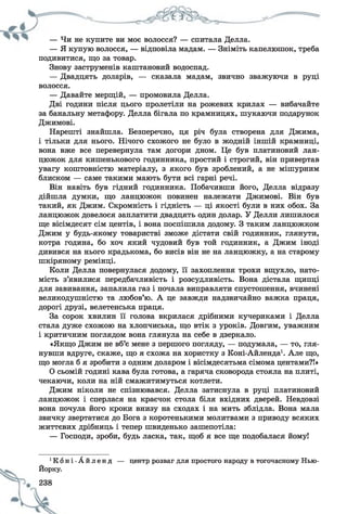 — Чи не купите ви моє волосся? — спитала Делла.
— Я купую волосся, — відповіла мадам. — Зніміть капелюшок, треба
подивитися, що за товар.
Знову заструменів каштановий водоспад.
— Двадцять доларів, — сказала мадам, звично зважуючи в руці
волосся.
— Давайте мерщій, — промовила Делла.
Дві години після цього пролетіли на рожевих крилах — вибачайте
за банальну метафору. Делла бігала по крамницях, шукаючи подарунок
Джимові.
Нарешті знайшла. Безперечно, ця річ була створена для Джима,
і тільки для нього. Нічого схожого не було в жодній іншій крамниці,
вона вже все перевернула там догори дном. Це був платиновий лан­
цюжок для кишенькового годинника, простий і строгий, він привертав
увагу коштовністю матеріалу, з якого був зроблений, а не мішурним
блиском — саме такими мають бути всі гарні речі.
Він навіть був гідний годинника. Побачивши його, Делла відразу
дійшла думки, що ланцюжок повинен належати Джимові. Він був
такий, як Джим. Скромність і гідність — ці якості були в них обох. За
ланцюжок довелося заплатити двадцять один долар. У Делли лишилося
ще вісімдесят сім центів, і вона поспішила додому. З таким ланцюжком
Джим у будь-якому товаристві зможе дістати свій годинник, глянути,
котра година, бо хоч який чудовий був той годинник, а Джим іноді
дивився на нього крадькома, бо висів він не на ланцюжку, а на старому
шкіряному ремінці.
Коли Делла повернулася додому, її захоплення трохи вщухло, нато­
мість з’явилися передбачливість і розсудливість. Вона дістала щипці
для завивання, запалила газ і почала виправляти спустошення, вчинені
великодушністю та любов’ю. А це завжди надзвичайно важка праця,
дорогі друзі, велетенська праця.
За сорок хвилин її голова вкрилася дрібними кучериками і Делла
стала дуже схожою на хлопчиська, що втік з уроків. Довгим, уважним
і критичним поглядом вона глянула на себе в дзеркало.
«Якщо Джим не вб’є мене з першого погляду, — подумала, — то, гля­
нувши вдруге, скаже, що я схожа на хористку з Коні-Айленда1. Але що,
що могла б я зробити з одним доларом і вісімдесятьма сімома центами?!»
О сьомій годині кава була готова, а гаряча сковорода стояла на плиті,
чекаючи, коли на ній смажитимуться котлети.
Джим ніколи не спізнювався. Делла затиснула в руці платиновий
ланцюжок і сперлася на краєчок стола біля вхідних дверей. Невдовзі
вона почула його кроки внизу на сходах і на мить зблідла. Вона мала
звичку звертатися до Бога з коротенькими молитвами з приводу всяких
життєвих дрібниць і тепер швиденько зашепотіла:
— Господи, зроби, будь ласка, так, щоб я все ще подобалася йому!
Ч С о н і - А й л е н д — центр розваг для простого народу в тогочасному Нью-
Йорку.
 