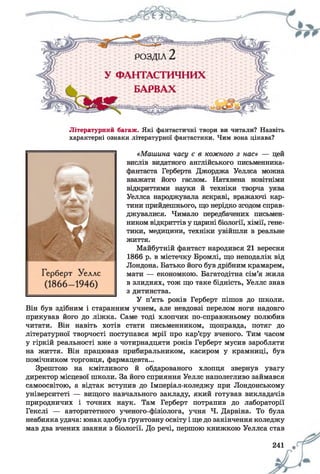 Літературний багаж. Які фантастичні твори ви читали? Назвіть
характерні ознаки літературної фантастики. Чим вона цікава?
«Машина часу є в кожного з нас» — цей
вислів видатного англійського письменника-
фантаста Герберта Джорджа Уеллса можна
вважати його гаслом. Натхнена новітніми
відкриттями науки й техніки творча уява
Уеллса народжувала яскраві, вражаючі кар­
тини прийдешнього, що нерідко згодом справ­
джувалися. Чимало передбачених письмен­
ником відкриттів у царині біології, хімії, гене­
тики, медицини, техніки увійшли в реальне
життя.
Майбутній фантаст народився 21 вересня
1866 р. в містечку Бромлі, що неподалік від
Лондона. Батько його був дрібним крамарем,
мати — економкою. Багатодітна сім’я жила
в злиднях, тож що таке бідність, Уеллс знав
з дитинства.
У п’ять років Герберт пішов до школи.
Він був здібним і старанним учнем, але невдовзі перелом ноги надовго
прикував його до ліжка. Саме тоді хлопчик по-справжньому полюбив
читати. Він навіть хотів стати письменником, щоправда, потяг до
літературної творчості поступався мрії про кар’єру вченого. Тим часом
у гіркій реальності вже з чотирнадцяти років Герберт мусив заробляти
на життя. Він працював прибиральником, касиром у крамниці, був
помічником торговця, фармацевта...
Зрештою на кмітливого й обдарованого хлопця звернув увагу
директор місцевої школи. За його сприяння Уеллс наполегливо займався
самоосвітою, а відтак вступив до Імперіал-коледжу при Лондонському
університеті — вищого навчального закладу, який готував викладачів
природничих і точних наук. Там Герберт потрапив до лабораторії
Гекслі — авторитетного ученого-фізіолога, учня Ч. Дарвіна. То була
неабияка удача: юнак здобув ґрунтовну освіту і ще до закінчення коледжу
мав два вчених звання з біології. До речі, першою книжкою Уеллса став
241 щ
 