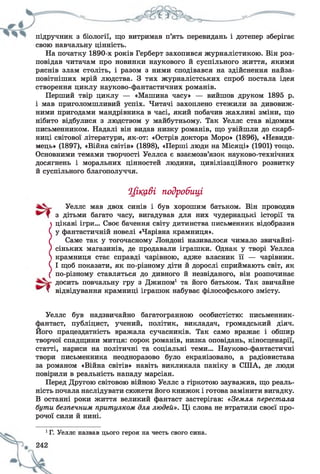 підручник з біології, що витримав п’ять перевидань і дотепер зберігає
свою навчальну цінність.
На початку 1890-х років Герберт захопився журналістикою. Він роз­
повідав читачам про новинки наукового й суспільного життя, якими
ряснів злам століть, і разом з ними сподівався на здійснення найза-
повітніших мрій людства. З тих журналістських спроб постала ідея
створення циклу науково-фантастичних романів.
Перший твір циклу — «Машина часу» — вийшов друком 1895 р.
і мав приголомшливий успіх. Читачі захоплено стежили за дивовиж­
ними пригодами мандрівника в часі, який побачив жахливі зміни, що
нібито відбулися з людством у майбутньому. Так Уеллс став відомим
письменником. Надалі він видав низку романів, що увійшли до скарб­
ниці світової літератури, як-от: «Острів доктора Моро» (1896), «Невиди-
мець» (1897), «Війна світів» (1898), «Перші люди на Місяці» (1901) тощо.
Основними темами творчості Уеллса є взаємозв’язок науково-технічних
досягнень і моральних цінностей людини, цивілізаційного розвитку
й суспільного благополуччя.
Цікаві подробиці
Уеллс мав двох синів і був хорошим батьком. Він проводив
з дітьми багато часу, вигадував для них чудернацькі історії та
цікаві ігри... Своє бачення світу дитинства письменник відобразив
( у фантастичній новелі «Чарівна крамниця».
( Саме так у тогочасному Лондоні називалося чимало звичайні-
) сіньких магазинів, де продавали іграшки. Однак у творі Уеллса
 крамниця стає справді чарівною, адже власник її — чарівник.
С І щоб показати, як по-різному діти й дорослі сприймають світ, як
( по-різному ставляться до дивного й незвіданого, він розпочинає
досить повчальну гру з Джипом1 та його батьком. Так звичайне
Т відвідування крамниці іграшок набуває філософського змісту.
Уеллс був надзвичайно багатогранною особистістю: письменник-
фантаст, публіцист, учений, політик, викладач, громадський діяч.
Його працездатність вражала сучасників. Так само вражає і обшир
творчої спадщини митця: сорок романів, низка оповідань, кіносценарії,
статті, нариси на політичні та соціальні теми... Науково-фантастичні
твори письменника неодноразово було екранізовано, а радіовистава
за романом «Війна світів» навіть викликала паніку в СПІД, де люди
повірили в реальність нападу марсіан.
Перед Другою світовою війною Уеллс з гіркотою зауважив, що реаль­
ність почала наслідувати сюжети його книжок і готова замінити вигадку.
В останні роки життя великий фантаст застерігав: «Земля перестала
бути безпечним притулком для людей». Ці слова не втратили своєї про­
рочої сили й нині.
1Г. Уеллс назвав цього героя на честь свого сина.
 