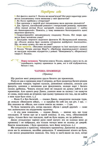 Ягре&ірте себе
1. Які факти з життя Г. Уеллса ви запам’ятали? Які риси характеру допо­
могли письменнику стати визнаним у світі фантастом?
2. Як Уеллс прийшов у літературу?
3. Яке значення у творчій долі письменника мала наукова діяльність?
4 Дж. Прістлі, англійський романіст і театральний режисер, зауважив:
«Хт о такий містер Уеллс насправді, сказати неможливо — надто
він багатогранний». Поясніть, у чому виявилася багатогранність вдачі
видатного фантаста.
Схарактеризуйте письменницьку спадщину Уеллса. Які твори при­
несли йому всесвітню славу?
Дослідник творчості видатного фантаста Ю. Кагарлицький зазначав,
що «Уеллса можна було назвати істориком майбутніх тисячоліть».
Що, на вашу думку, він мав на увазі?
7. Теми проектів. «Виклики законам природи та їхні наслідки в романі
Г. Уеллса “Острів доктора Моро”»; «Проблема відповідальності вченого
за наслідки наукових відкриттів у романі “Невидимець”»; «Екранізації
творів Г. Уеллса».
Ще раніше мені доводилося здаля бачити цю крамницю.
Разів зо два я проходив повз її вітрину, де було напрочуд багато різних
привабливих товарів; чарівні кульки, дивовижні ковпаки, ляльки для
фокусів, кошики з начинням для фокусників, колоди карт і багато
інших дрібниць. Чомусь ніколи мені не спадало на думку зайти в цю
крамницю. Але одного разу Джип, узявши мене за палець і не кажучи
ні слова, повів мене до вітрини; при цьому тримався він так, що не зайти
з ним туди було ніяк. (...)
— Коли б я був багатий, — сказав Джип, показуючи пальцем туди,
де лежало «Зникаюче яйце», — я придбав би собі ось цю річ. І цю. —
Він показав на «Маля, яке плаче зовсім як живе». — І цю.
То була таємнича річ, котра звалася «Купи і дивуй друзів!» — саме
так зазначалося на акуратному ярличку.
— А під цим ковпаком, — сказав Джип, — зникає все, що туди
покладеш. Я читав про це в одній книжці. А ось, тату, «Невловимий
гріш», тільки його так поклали, щоб не було видно, як це робиться.
Джип успадкував чарівні риси своєї матусі: він не кликав мене до
крамниці і не набридав, він тільки тягнув мене за палець до дверей.
Зовсім позасвідомо, і було зрозуміло, чого йому хочеться. (...)
Ми потрапили в крихітну, темнувату крамничку. Дзвіночок на дверях,
коли ми їх зачинили, жалібно дзенькнув. У помешканні нікого не було,
і ми могли роздивитися навколо. Ось тигр із пап’є-маше на склі, котре
Перед читанням. Читаючи новелу Уеллса, зверніть увагу на те, як
сприймають чарівну крамницю та дива, які в ній відбуваються,
батько і син.
ЧАРІВНА КРАМНИЦЯ
(Уривки)
 