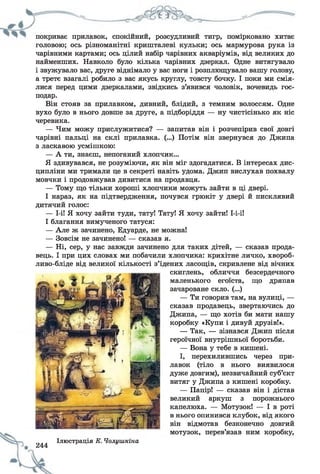 покриває прилавок, спокіинии, розсудливии тигр, помірковано хитає
головою; ось різноманітні кришталеві кульки; ось мармурова рука із
чарівними картами; ось цілий набір чарівних акваріумів, від великих до
найменших. Навколо було кілька чарівних дзеркал. Одне витягувало
і звужувало вас, друге віднімало у вас ноги і розплющувало вашу голову,
а третє взагалі робило з вас якусь круглу, товсту бочку. І поки ми смія­
лися перед цими дзеркалами, звідкись з’явився чоловік, вочевидь гос­
подар.
Він стояв за прилавком, дивний, блідий, з темним волоссям. Одне
вухо було в нього довше за друге, а підборіддя — ну чистісінько як ніс
черевика.
— Чим можу прислужитися? — запитав він і розчепірив свої довгі
чарівні пальці на склі прилавка. (...) Потім він звернувся до Джипа
з ласкавого усмішкою:
— А ти, знаєш, непоганий хлопчик...
Я здивувався, не розуміючи, як він міг здогадатися. В інтересах дис­
ципліни ми тримали це в секреті навіть удома. Джип вислухав похвалу
мовчки і продовжував дивитися на продавця.
— Тому що тільки хороші хлопчики можуть зайти в ці двері.
І нараз, як на підтвердження, почувся грюкіт у двері й писклявий
дитячий голос:
— 1-і! Я хочу зайти туди, тату! Тату! Я хочу зайти! І-і-і!
І благання вимученого татуся:
— Але ж зачинено, Едуарде, не можна!
— Зовсім не зачинено! — сказав я.
— Ні, сер, у нас завжди зачинено для таких дітей, — сказав прода­
вець. І при цих словах ми побачили хлопчика: крихітне личко, хвороб-
ливо-бліде від великої кількості з’їдених ласощів, скривлене від вічних
скиглень, обличчя безсердечного
маленького егоїста, що дряпав
зачароване скло. (...)
— Ти говорив там, на вулиці, —
сказав продавець, звертаючись до
Джипа, — що хотів би мати нашу
коробку «Купи і дивуй друзів!».
— Так, — зізнався Джип після
героїчної внутрішньої боротьби.
— Вона у тебе в кишені.
І, перехилившись через при­
лавок (тіло в нього виявилося
дуже довгим), незвичайний суб’єкт
витяг у Джипа з кишені коробку.
— Папір! — сказав він і дістав
великий аркуш з порожнього
капелюха. — Мотузок! — І в роті
в нього опинився клубок, від якого
він відмотав безконечно довгий
мотузок, перев’язав ним коробку,
Ілюстрація К. Чолишкіна
244
 