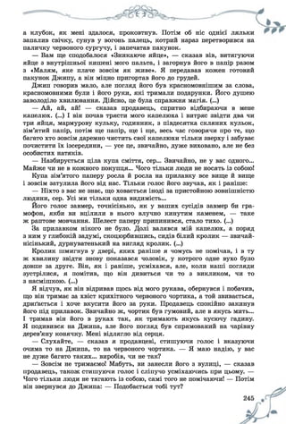а клубок, як мені здалося, проковтнув. Потім об ніс однієї ляльки
запалив свічку, сунув у вогонь палець, котрий нараз перетворився на
паличку червоного сургучу, і запечатав пакунок.
— Вам ще сподобалося «Зникаюче яйце», — сказав вів, витягуючи
яйце з внутрішньої кишені мого пальта, і загорнув його в папір разом
з «Малям, яке плаче зовсім як живе». Я передавав кожен готовий
пакунок Джипу, а він міцно пригортав його до грудей.
Джип говорив мало, але погляд його був красномовнішим за слова,
красномовними були і його руки, які тримали подарунки. Його душею
заволоділо хвилювання. Дійсно, це була справжня магія. (...)
— Ай, ай, ай! — сказав продавець, спритно відбираючи в мене
капелюх. (...) І він почав трясти мого капелюха і витряс звідти два чи
три яйця, мармурову кульку, годинник, з півдесятка скляних кульок,
зім’ятий папір, потім ще папір, ще і ще, весь час говорячи про те, що
багато хто зовсім даремно чистить свої капелюхи тільки зверху і забуває
почистити їх ізсередини, — усе це, звичайно, дуже виховано, але не без
особистих натяків.
— Назбирується ціла купа сміття, сер... Звичайно, не у вас одного...
Майже чи не в кожного покупця... Чого тільки люди не носять із собою!
Купа зім’ятого паперу росла й росла на прилавку все вище й вище
і зовсім затулила його від нас. Тільки голос його звучав, як і раніше:
— Ніхто з вас не знає, що ховається іноді за пристойною зовнішністю
людини, сер. Усі ми тільки одна видимість...
Його голос завмер, точнісінько, як у ваших сусідів завмер би гра­
мофон, якби ви вцілили в нього влучно кинутим каменем, — таке
ж раптове мовчання. Шелест паперу припинився, стало тихо. (...)
За прилавком нікого не було. Долі валявся мій капелюх, а поряд
з ним у глибокій задумі, скоцюрбившись, сидів білий кролик — звичай­
нісінький, дурнуватенький на вигляд кролик. (...)
Кролик шмигнув у двері, яких раніше я чомусь не помічав, і в ту
ж хвилину звідти знову показався чоловік, у котрого одне вухо було
довше за друге. Він, як і раніше, усміхався, але, коли наші погляди
зустрілися, я помітив, що він дивиться чи то з викликом, чи то
з насмішкою. (...)
Я відчув, як він відривав щось від мого рукава, обернувся і побачив,
що він тримає за хвіст крихітного червоного чортика, а той звивається,
дриґається і хоче вкусити його за руки. Продавець спокійно закинув
його під прилавок. Звичайно ж, чортик був гумовий, але в якусь мить...
І тримав він його в руках так, як тримають якусь кусючу гадину.
Я подивився на Джипа, але його погляд був спрямований на чарівну
дерев’яну конячку. Мені відлягло від серця.
— Слухайте, — сказав я продавцеві, стишуючи голос і вказуючи
очима то на Джипа, то на червоного чортика. — Я маю надію, у вас
не дуже багато таких... виробів, чи не так?
— Зовсім не тримаємо! Мабуть, ви занесли його з вулиці, — сказав
продавець, також стишуючи голос і сліпучо усміхаючись при цьому. —
Чого тільки люди не тягають із собою, самі того не помічаючи! — Потім
він звернувся до Джипа: — Подобається тобі тут?
 