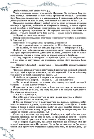 Джипу подобалося багато чого. (...)
Тепер продавець повністю заволодів Джипом. Він відірвав його від
мого пальця, заглибився в опис своїх проклятих товарів, і зупинити
його було вже неможливо, я з хвилюванням і ревнощами побачив, що
Джип ухопився за його палець, точнісінько, як хапався за мій. (...)
Продавець показав Джипу чарівні потяги, котрі починали рухатися
без пари і пружини, тільки-но ви відкривали семафор, а також дорого­
цінні коробки з олов’яними солдатиками, які оживали, як тільки ви
піднімали кришку і промовляли... Як передати цей звук, я не знаю, але
Джип — у нього тонкий слух його матері — зразу ж його повторив.
— Браво! — сказав продавець.
Безцеремонно покидавши олов’яних солдатиків у коробку, він передав
її Джипові. (...)
Помітивши моє здивування, продавець розсміявся.
— У нас справжні чари, — сказав він. — Підробок не тримаємо.
— Як на мене, то вони аж занадто справжні, — відгукнувся я. (...)
Я обернувся і побачив, що увага хлопчика звернута на продавця. Вони
про щось перешіптувалися, дивлячись на мене. Джип став на стільчик,
а продавець тримав у руках щось на зразок великого барабана.
— Тату, зіграємо в піжмурки? — крикнув Джип. — Ти жмуришся!
І не встиг я втрутитися, як продавець накрив його великим бара­
баном.
— Підніміть барабан! — закричав я. — Зараз же! Ви злякаєте дитину!
Підніміть!
Чоловік з різними вухами послухався і простягнув мені цей великий
циліндр, щоб я краще впевнився, що він порожній. Але на стільчику
теж нікого не було! Мій хлопчик зник!.. (...)
Я підійшов до продавця й ударом ноги перекинув стілець.
— Облиште свої жарти, — сказав я. — Де мій хлопчик?
— Ви ж самі бачите, — сказав він, показуючи мені порожній
барабан. — У нас ніякого обману...
Я простягнув руку, щоб схопити його, але він спритно вивернувся.
Я знову кинувся до нього, але йому вдалося і на цей раз відхилитися.
Він відчинив якісь двері.
— Стій! — крикнув я.
Він побіг, сміючись, я кинувся за ним і нараз вилетів... у пітьму.
— Фу ти! Я вас і не помітив, сер!
Я був на Ріджент-стріт і наштовхнувся на якогось солідного робіт­
ника. А недалеко від мене, трохи приголомшений, стояв Джип. Я виба­
чився, і Джип з ясною усмішкою підбіг до мене, начебто тільки-но на
секунду загубив мене з виду. У руках у нього було чотири пакунки. Він
одразу ж ухопив мене за палець. (...)
Спочатку я не знав, що подумати. Я обернувся, щоб побачити двері
чарівної крамниці, але їх ніде не було. Ні крамниці, ні дверей — нічого!
Звичайнісінький простінок між магазином і вікном з курчатами. (...)
Тут я вперше задумався, як Джип сприйняв цю пригоду. Він був
цілим і неушкодженим. Це головне. Він не був наляканим, не був засму­
ченим. Він просто був страшенно задоволений тим, як провів день, і до
 